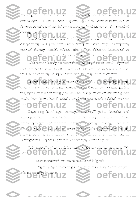 o’tkazilagan   tadqiqotlar   natijasini   umumlashtirib   elementar   zarrachalarning
korpuskulyar   –   to’lqin   dualizmi   g’oyasini   olg’a   surdi.   Aniqlanishicha,   har   bir
elementar zarracha ayni vaqtda ham korpuskulyar (modda), ham to’lqinli (maydon)
xossasiga ega. 
Korpuskulyar   –   to’lqin   dualizmini   har   tomonlama   tahlil   qilib,   nemis   olimi
V.Geyzenberg   1927   yilda   nomuayanlik   tamoyilini   ishlab   chiqdi.   Tamoyilning
mazmuni   shunday   iboratki,   mikrozarracha   bo’lgan   elektronni   koordinatasi   va
impulsini bir vaqtda baravariga o’lchash, aniqlash mumkin emas. 
 Elektronning fazoviy koordinatasini aniqlash ayni vaqtda impulsi qiymatini
topishni   imkonsiz   qiladi   va   aksincha,   impulsi   qiymatini   har   qancha   aniqlik   bilan
topilsada elektronning fazoviy koordinatasini aniq belgilash mumkin emas. 
Gap asbob-uskunaning yoki matematik hisoblash usulini kamchiligida emas.
Elektron ikki xil, o’zaro ziddiyatli xossaga – zarracha va to’lqinli xislatga ega. Shu
bois,   ayni   vaqtda   elektronning   (shu   jumladan   boshqa   mikrozarrachalarning)   ham
impulsi,   ham   fazoviy   koordinatalari   qiymatini   baravariga   aniq   belgilash   mumkin
emas. 
Geyzenberg   kashf   etgan   nomuayanlik   tamoyili   yadro   fizikasida   usul
darajasiga   ko’tarilib,   unga   ko’ra   tadqiqot   natijalarini   qayd   qilishda   koordinata   va
impuls   qiymatlari   faqat   bir-birini   to’ldirishi   mumkinligini   hisobga   olish   talab
qilinadi.   Tadqiqot   usuli   izlanish   samaradorligini   ko’taradigan   muhim   omildir.
Shuning   uchun   tadqiqot   dasturi   ishlab   chiqilganda   tatbiq   qilinadigan   usullar,
ularning izlanish obyekti va predmetiga muvofiqligi ko’rib chiqiladi. 
Tadqiqot usullarini tanlashda bir qator metodologik talablarni inobatga olish
lozim: 
- izlanish predmeti, maqsadi va vazifalarini belgilash; 
- o’rganilayotgan obyektning sifat va miqdoriy xususiyatlarini  aniqlab
tadqiqot strategiyasini tuzish;  