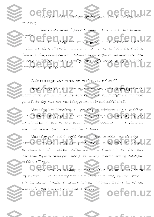 - izlanishda   tatbiq   qilinadigan   har   bir   usulni   o’rni   va   funksiyalarini
belgilash; 
- tadqiqot usullaridan foydalanish tartibini ishlab chiqish kabi qoidalar
bajariladi. 
Tadqiqot   usuli   obyektga   berilgan   savolga   javob   olish   vositasidir.   Javoblar
miqdor,   qiymat,   koeffisiyent,   model,   umumlashma,   xulosa,   tushuncha   shaklida
ifodalandi. Natijada obyekt, uning xossalari va qonuniyatlari haqida aniq, konkret
tasavvur   hosil   qilamiz,   nazariy,   amaliy,   texnolgogik   tavsiya   va   loyihalar   ishlab
chiqish imkoniyatiga ega bo’lamiz. 
  
2.Metodologiya tushunchasi  va tadqiqot usullari tasnifi 
Ilmiy tadqiqot bilan shug’ulanadigan mutaxassis izlanish obyekti, predmeti,
tadbiq   qilinadigan   usullar,   uslubiy   va   konseptual   vositalar   to’g’risida   mulohaza
yuritadi. Bunday mulohaza metodologiya ilmi predmetini tashkil qiladi. 
Metodologik   mulohazalarga   bo’lgan   ehtiyojni   tadqiqotni   ko’p   bosqichli   va
ko’p   tomonlama     jarayonga   ko’p   bosqichli     aylanishi,   izlanish   obyekti,   obyektni
tushuntiradigan  g’oyalar  va  nazariyalarni  tobora  murakkablashib  borishi,  tadqiqot
usulini roli va ahamiyatini ortib borishi taqozo etadi. 
Metodologiyani   o’zini   quyidagicha   ta’riflash   mumkin:   metodologiya   –
insonning   ilmiy   va   amaliy   faoliyatini   tashkil   qilish,   tadqiqot   faoliyati
samaradorligini   ta’minlaydigan   usullar,   ularning   bilishdagi   roli   va     ahamiyati,
izlanishda   vujudga   keladigan   nazariy   va   uslubiy   muammolarning   xususiyati
haqidagi ta’limotdir. 
Tadqiqotda   ma’lum   mantiqiy   qoidalar,   tafakkur   shakllari   va   usullaridan
foydalaniladi. Bular orqali olingan ma’lumotlarni tahlil qilamiz, qayta ishlaymiz. U
yoki   bu   usuldan   foydalanish   uslubiy   faoliyatni   bildiradi.   Uslubiy   faoliyat   esa
tadqiqot faoliyatini tarkibiy qismini tashkil qiladi.  