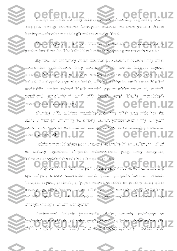 Oldingi   bo’limda   biz   ilmiy   tadqiqot   va   usul   o’rtasidagi   bog’lanish,   usulni
tadqiqotda   amalga   oshiradigan   funksiyalari   xususida   mulohaza   yuritdik.   Aslida
bunday mulohazalar metodologik mulohaza turiga kiradi. 
Metodologiyaning   mazmuni,   predmeti   va   vazifalarini   chuqur   anglashga
yordam beradigan fan falsafadir. Falsafa metodologiyaning metanazariy asosidir. 
Ayniqsa,   fan   bir   tarixiy   tipdan   boshqasiga,   xususan,   noklassik   ilmiy   bilish
bosqichidan   postnoklassik   ilmiy   bosqichga   o’tish   davrida   tadqiqot   obyekti,
predmeti,   tafakkur   tarzi   va   boshqa   tarkibiy   qismlarda   katta   o’zgarishlar   sodir
bo’ladi. Bu o’zgarishlarga talqin berish, ularning mohiyatini ochib berish falsafani
vazifasidir.   Bundan   tashqari   falsafa   metodologiya   masalalari   mazmuni,   istiqboli,
paradigmal   yangilanishini   tahlil   qilib   beradi,   yangi   falsafiy   -metodologik
muammolarni o’rtaga tashlaydi.  
Shunday   qilib,   tadqiqot   metodologiyasi   ilmiy   bilish   jarayonida   bevosita
tatbiq   qilinadigan   umumilliy   va   sohaviy   usullar,   yondashuvlar,   ilmiy   faoliyatni
tashkil qilish shakllari  va modellari, tadqiqot tuzilishi  va samaradorligi masalalari
bilan shug’ullanadi.  
Tadqiqot   metodologiyasiga   oid   nazariy   va   amaliy   bilish   usullari,   modellari
va   dasturiy   loyihalarni   o’rganish   mutaxassislarni   yangi   ilmiy   tamoyillar,
ko’rsatmalar va izlanish vositalari bilan qurollantiradi. 
Hozirgi zamon fan har tomonga ildiz otgan, gorizontal va vertikal aloqalarga
ega   bo’lgan,   cheksiz   kataklardan   iborat   global   golografik   tuzilmani   eslatadi.
Tadqiqot   obyekti,   predmeti,   qo’yilgan   maqsad   va   ishlab   chiqarishga   tatbiq   qilish
xususiyatiga   qarab   bunday   tuzilma   bilish   sohalari,   tarmoqlari   va   yo’nalishlarga
bo’linib   ketadi.   Ularni   tasniflashda   birinchi   navbatda   fundamental   va
amaliytexnologik fanlarni farqlaydilar. 
Fundamental   fanlarda   (metematika,   fizika,   umumiy   sosiologiya   va
boshqalar) nazariy bilish usullardan, amaliy-texnologik fanlarda (texnikashunoslik,
qishloq   xo’jaligi   fanlari,   tibbiy   fanlar   va   boshqalar)   tajribaviy   –   eksperimental 