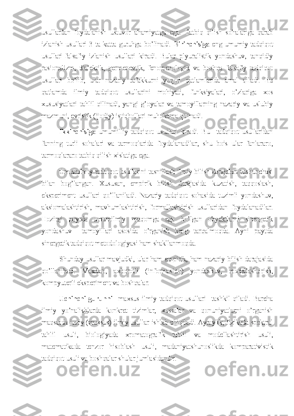 usullardan   foydalanish   ustuvor   ahamiyatga   ega.   Tatbiq   qilish   sohalariga   qarab
izlanish   usullari   3   ta   katta   guruhga   bo’linadi.   Birinchisiga   eng   umumiy   tadqiqot
usullari-falsafiy   izlanish   usullari   kiradi.   Bular   plyuralistik   yondashuv,   tanqidiy
rasionalizm,   dialektik,   germenevtik,   fenomenologik   va   boshqa   falsafiy   tadqiqot
usullari   bo’lib,   ular   nazariy   tafakkurni   yuqori   qatlamlarida   amal   qiladi.   Bu
qatlamda   ilmiy   tadqiqot   usullarini   mohiyati,   funksiyalari,   o’zlariga   xos
xususiyatlari   tahlil   qilinadi,   yangi   g’oyalar   va   tamoyillarning   nazariy   va   uslubiy
mazmuni, evristik (ijodiy) istiqbollari muhokama qilinadi.  
Ikkinchisiga   umumilliy   tadqiqot   usullari   kiradi.   Bu     tadqiqot   usullaridan
fanning   turli   sohalari   va   tarmoqlarida   foydalanadilar,   shu   bois   ular   fanlararo,
tarmoqlararo tatbiq qilish xislatiga ega. 
Umumilmiy tadqiqot usullarini tasniflash ilmiy bilish darajalari tushunchasi
bilan   bog’langan.   Xususan,   empirik   bilish   darajasida   kuzatish,   taqqoslash,
eksperiment   usullari   qo’llaniladi.   Nazariy   tadqiqot   sohasida   tuzimli   yondashuv,
aksiomalashtirish,   mavhumlashtirish,   formallashtirish   usullaridan   foydalanadilar.
Hozirgi   paytda   umumilmiy   maqomga   ega   bo’lgan   obyektlarni   sinergetik
yondashuv     tamoyillari   asosida   o’rganish   keng   tarqalmoqda.   Ayni   paytda
sinergetik tadqiqot metodologiyasi ham shakllanmoqda. 
Shunday usullar mavjudki, ular  ham  empirik, ham  nazariy bilish darajasida
qo’llaniladi.   Masalan,   axborotli   (informasion)   yondashuv,   modellashtirish,
kompyuterli eksperiment va boshqalar. 
Uchinchi   guruhni     maxsus   ilmiy   tadqiqot   usullari     tashkil   qiladi.   Barcha
ilmiy   yo’nalishlarda   konkret   tizimlar,   xossalar   va   qonuniyatlarni   o’rganish
maqsaida juziy (maxsus) ilmiy usullar ishlab chiqiladi. Aytaylik, fizikada spektral
tahlil   usuli,   biologiyada   xromatografik   tahlil   va   modellashtirish   usuli,
matematikada   tenzor   hisoblash   usuli,   madaniyatshunoslikda   komparativistik
tadqiqot usuli va boshqalar shular jumlasidandir.  