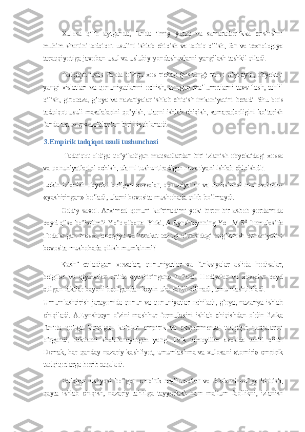 Xulosa   qilib   aytganda,   fanda   ilmiy   yutuq   va   samaradorlikka   erishishni
muhim shartini tadqiqot usulini  ishlab chiqish va tatbiq qilish, fan va texnologiya
taraqqiyotiga javoban usul va uslubiy yondashuvlarni yangilash tashkil qiladi. 
Tadqiqot   usuli   fanda   o’ziga   xos   richag   (pishang)   rolini   o’ynaydi,   obyektni
yangi   xislatlari   va   qonuniyatlarini   ochish,   olingan   ma’lumotlarni   tavsiflash,   tahlil
qilish, gipoteza, g’oya va nazariyalar ishlab chiqish imkoniyatini beradi. Shu bois
tadqiqot usuli masalalarini qo’yish, ularni ishlab chiqish, samaradorligini ko’tarish
fanda ustuvor vazifalardan biri hisoblanadi.  
3.Empirik tadqiqot usuli tushunchasi 
  Tadqiqot oldiga qo’yiladigan maqsadlardan biri  izlanish obyektidagi  xossa
va qonuniyatlarini ochish, ularni tushuntiradigan nazariyani ishlab chiqishdir. 
Lekin izlanish obyekti bo’lgan xossalar, qonuniyatlar va funksional  munosabatlar
«yashiringan» bo’ladi, ularni bevosita mushohada qilib bo’lmaydi. 
Oddiy   savol.   Arximed   qonuni   ko’rinadimi   yoki   biron-bir   asbob   yordamida
qayd qilsa bo’ladimi? Yo’q albatta. Yoki, A.Eynshteynning Ye =M.S 2
 formulasida
ifodalangan massa, energiya va harakat tezligi o’rtasidagi bog’lanish qonuniyatini
bevosita mushohada qilish mumkinmi? 
Kashf   etiladigan   xossalar,   qonuniyatlar   va   funksiyalar   aslida   hodisalar,
belgilar   va   qiymatlar   ortida   «yashiringan»   bo’ladi.   Hodisalar   va   xossalar   qayd
etilgan faktlar bayoni berilgandan keyin ular tahlil qilinadi, umumlashtiriladi. 
Umumlashtirish jarayonida qonun va qonuniyatlar ochiladi, g’oya, nazariya ishlab
chiqiladi.   A.Eynshteyn   o’zini   mashhur   formulasini   ishlab   chiqishdan   oldin   fizika
fanida   qo’lga   kiritilgan   ko’plab   empirik   va   eksperimental   tadqiqot   natijalarini
o’rgandi,   faktlarni   shakllanayotgan   yangi   fizik   tamoyillar   asosida   tahlil   qildi.
Demak, har qanday nazariy kashfiyot, umumlashma va xulosani «tomiri» empirik
tadqiqotlarga borib taqaladi. 
Tadqiqot   ashyosi   bo’lgan   empirik   ma’lumotlar   va   faktlarni   qo’lga   kiritish,
qayta   ishlab   chiqish,   nazariy   tahlilga   tayyorlash   ham   ma’lum   faollikni,   izlanish 