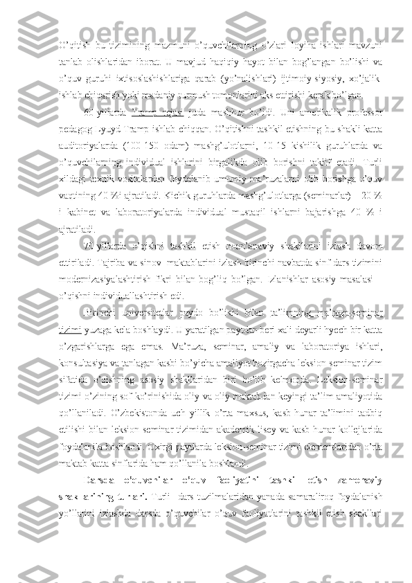 O’qitish   bu   tizimining   mazmuni   o’quvchilarning   o’zlari   loyiha   ishlari   mavzuni
tanlab   olishlaridan   iborat.   U   mavjud   haqiqiy   hayot   bilan   bog’langan   bo’lishi   va
o’quv   guruhi   ixtisoslashishlariga   qarab   (yo’nalishlari)   ijtimoiy-siyosiy,   xo’jalik-
ishlab chiqarish yoki madaniy-turmush tomonlarini aks ettirishi kerak bo’lgan. 
60-yillarda   Tramp   rejasi   juda   mashhur   bo’ldi.   Uni   amerikalik   professor
pedagog Lyuyd Tramp ishlab chiqqan. O’qitishni tashkil etishning bu shakli katta
auditoriyalarda   (100-150   odam)   mashg’ulotlarni,   10-15   kishilik   guruhlarda   va
o’quvchilarning   individual   ishlarini   birgalikda   olib   borishni   taklif   etadi.   Turli
xildagi   texnik   vositalardan   foydalanib   umumiy   ma’ruzalarni   olib   borishga   o’quv
vaqtining 40 %i ajratiladi. Kichik guruhlarda mashg’ulotlarga (seminarlar) – 20 %
i   kabinet   va   laboratoriyalarda   individual   mustaqil   ishlarni   bajarishga   40   %   i
ajratiladi.
70-yillarda   o’qishni   tashkil   etish   noan’anaviy   shakllarini   izlash   davom
ettiriladi. Tajriba va sinov   maktablarini izlash birinchi navbatda sinf-dars tizimini
modernizasiyalashtirish   fikri   bilan   bog’liq   bo’lgan.   Izlanishlar   asosiy   masalasi   –
o’qishni individuallashtirish edi.
Birinchi   universitetlar   paydo   bo’lishi   bilan   ta’limning   ma’ruza-seminar
tizimi  yuzaga kela boshlaydi. U yaratilgan paytdan beri xali deyarli hyech bir katta
o’zgarishlarga   ega   emas.   Ma’ruza,   seminar,   amaliy   va   laboratoriya   ishlari,
konsultasiya va tanlagan kasbi bo’yicha amaliyot hozirgacha leksion-seminar tizim
sifatida   o’qishning   asosiy   shakllaridan   biri   bo’lib   kelmoqda.   Leksion-seminar
tizimi o’zining sof ko’rinishida oliy va oliy maktabdan keyingi ta’lim amaliyotida
qo’llaniladi.   O’zbekistonda   uch   yillik   o’rta   maxsus,   kasb-hunar   ta’limini   tadbiq
etilishi  bilan leksion-seminar  tizimidan akademik  lisey  va kasb-hunar  kollejlarida
foydalanila boshlandi. Oxirgi paytlarda leksion-seminar tizimi elementlaridan o’rta
maktab katta sinflarida ham qo’llanila boshlandi.
Darsda   o’quvchilar   o’quv   faoliyatini   tashkil   etish   zamonaviy
shakllarining   turlari.   Turli     dars   tuzilmalaridan   yanada   samaraliroq   foydalanish
yo’llarini   izlashda   darsda   o’quvchilar   o’quv   faoliyatlarini   tashkil   etish   shakllari 