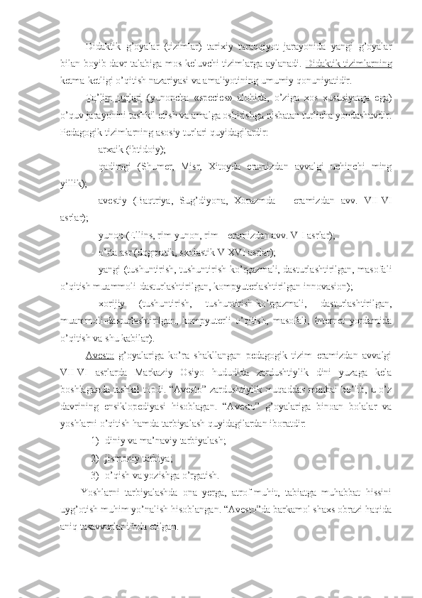 Didaktik   g’oyalar   (tizimlar)   tarixiy   taraqqiyot   jarayonida   yangi   g’oyalar
bilan boyib davr talabiga mos keluvchi tizimlarga aylanadi.   Didaktik tizimlarning
ketma-ketligi  o’qitish nazariyasi va amaliyotining umumiy qonuniyatidir. 
Ta’lim   turlari   (yunoncha   «species»   alohida,   o’ziga   xos   xususiyatga   ega)
o’quv jarayonini tashkil etish va amalga oshirishga nisbatan turlicha yondashuvdir.
Pedagogik tizimlarning asosiy turlari quyidagilardir:
- arxaik (ibtidoiy);
- qadimgi   (Shumer,   Misr,   Xitoyda   eramizdan   avvalgi   uchinchi   ming
yillik);
- avestiy   (Baqtriya,   Sug’diyona,   Xorazmda   –   eramizdan   avv.   VII-VI
asrlar);
- yunon (Ellins, rim-yunon, rim – eramizdan avv. V-I asrlar);
- o’rta asr (dogmatik, sxolastik V-XVI asrlar);
- yangi (tushuntirish, tushuntirish-ko’rgazmali, dasturlashtirilgan, masofali
o’qitish muammoli-dasturlashtirilgan, kompyuterlashtirilgan innovasion);
- xorijiy   (tushuntirish,   tushuntirish-ko’rgazmali,   dasturlashtirilgan,
muammoli-dasturlashtirilgan,   kompyuterli   o’qitish,   masofali,   Internet   yordamida
o’qitish va shu kabilar). 
Avesto   g’oyalariga   ko’ra   shakllangan   pedagogik   tizim   eramizdan   avvalgi
VII-VI   asrlarda   Markaziy   Osiyo   hududida   zardushtiylik   dini   yuzaga   kela
boshlaganda tashkil  topdi. “Avesto” zardushtiylik muqaddas manbai bo’lib, u o’z
davrining   ensiklopediyasi   hisoblagan.   “Avesto”   g’oyalariga   binoan   bolalar   va
yoshlarni o’qitish hamda tarbiyalash quyidagilardan iboratdir: 
1) diniy va ma’naviy tarbiyalash; 
2) jismoniy tarbiya; 
3) o’qish va yozishga o’rgatish. 
Yoshlarni   tarbiyalashda   ona   yerga,   atrof-muhit,   tabiatga   muhabbat   hissini
uyg’otish muhim yo’nalish hisoblangan. “Avesto”da barkamol shaxs obrazi haqida
aniq tasavvurlar ifoda etilgan.  