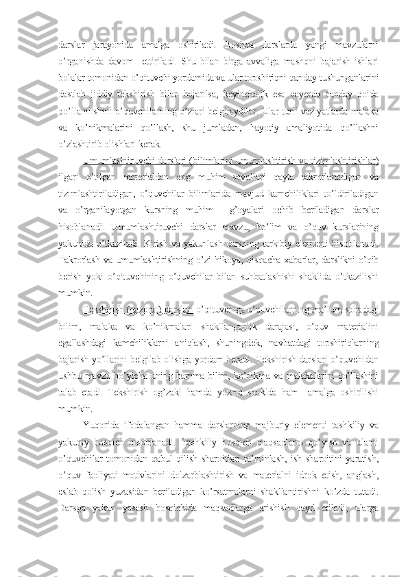 darslar   jarayonida   amalga   oshiriladi.   Boshqa   darslarda   yangi   mavzularni
o’rganishda   davom     ettiriladi.   Shu   bilan   birga   avvaliga   mashqni   bajarish   ishlari
bolalar tomonidan o’qituvchi yordamida va ular topshiriqni qanday tushunganlarini
dastlab   jiddiy   tekshirish   bilan   bajarilsa,   keyinchalik   esa   qayerda   qanday   qoida
qo’llanilishini o’quvchilarning o’zlari belgilaydilar. Ular turli vaziyatlarda malaka
va   ko’nikmalarini   qo’llash,   shu   jumladan,   hayotiy   amaliyotida   qo’llashni
o’zlashtirib olishlari kerak. 
Umumlashtiruvchi darslari (bilimlarini umumlashtirish va tizimlashtirishlar)
ilgari   o’tilgan   materialdan   eng   muhim   savollari   qayta   takrorlanadigan   va
tizimlashtiriladigan,   o’quvchilar   bilimlarida   mavjud   kamchiliklari   to’ldiriladigan
va   o’rganilayotgan   kursning   muhim     g’oyalari   ochib   beriladigan   darslar
hisoblanadi.   Umumlashtiruvchi   darslar   mavzu,   bo’lim   va   o’quv   kurslarining
yakunida  o’tkaziladi.  Kirish   va  yakunlash   darsning   tarkibiy  elementi   hisoblanadi.
Takrorlash   va   umumlashtirishning   o’zi   hikoya,   qisqacha   xabarlar,   darslikni   o’qib
berish   yoki   o’qituvchining   o’quvchilar   bilan   suhbatlashishi   shaklida   o’tkazilishi
mumkin.
Tekshirish (nazorat    )      darslari      o’qituvchiga o’quvchilarning ma’lum sohadagi
bilim,   malaka   va   ko’nikmalari   shakllanganlik   darajasi,   o’quv   materialini
egallashdagi   kamchiliklarni   aniqlash,   shuningdek,   navbatdagi   topshiriqlarning
bajarish yo’llarini belgilab olishga yordam beradi. Tekshirish darslari o’quvchidan
ushbu  mavzu   bo’yicha  uning  hamma  bilim,  ko’nikma  va  malakalarini   qo’llashini
talab   etadi.   Tekshirish   og’zaki   hamda   yozma   shaklda   ham     amalga   oshirilishi
mumkin.
Yuqorida   ifodalangan   hamma   darslarning   majburiy   elementi   tashkiliy   va
yakuniy   bosqich   hisoblanadi.   Tashkiliy   bosqich   maqsadlarni   qo’yish   va   ularni
o’quvchilar   tomonidan   qabul   qilish   sharoitlari   ta’minlash,   ish   sharoitini   yaratish,
o’quv   faoliyati   motivlarini   dolzarblashtirish   va   materialni   idrok   etish,   anglash,
eslab   qolish   yuzasidan   beriladigan   ko’rsatmalarni   shakllantirishni   ko’zda   tutadi.
Darsga   yakun   yasash   bosqichida   maqsadlarga   erishish   qayd   etiladi,   ularga 