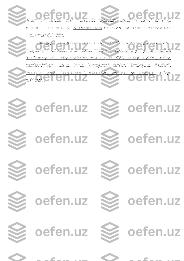 Muammoni   bartaraf   etish   maqsadida   nostandart   darslarning   tashkil   etilishiga
alohida   e’tibor   qaratildi.   Nostandart   dars   an’anaviy   tuzilishdagi   improvizasion
o’quv mashg’ulotidir. 
Pedagogik   adabiyotlarni   tahlil   qilish   nostandart   darslarning   o’nlab   turlari
mavjudligini   ko’rsatdi.   Ular   orasida   “berilish”   darsi,   amaliy   o’yinlar,   matbuot
konferensiyalari,   ijodiy   hisobotlar,   musobaqalar,   KVN   turidagi   o’yinlar,   tanlov,
teatrlashtirilgan   darslar,   binar,   kompyuterli   darslar,   fantaziyalar,   “sudlar”,
haqiqatni   izlash,   “paradokslar”,   auksionlar,   dialoglar   va   boshqalar   ko’zga
tashlanadi. 