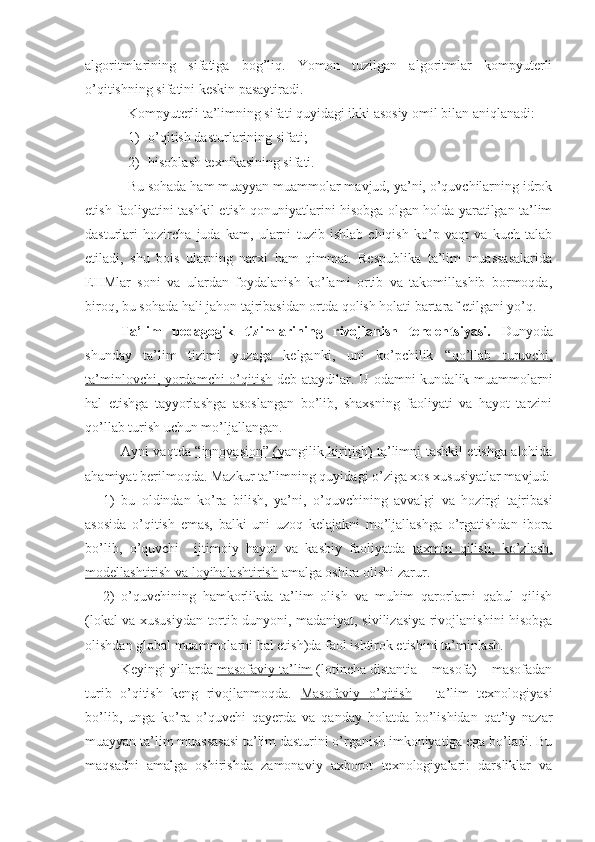 algoritmlarining   sifatiga   bog’liq.   Yomon   tuzilgan   algoritmlar   kompyuterli
o’qitishning sifatini keskin pasaytiradi. 
Kompyuterli ta’limning sifati quyidagi ikki asosiy omil bilan aniqlanadi: 
1) o’qitish dasturlarining sifati;
2) hisoblash texnikasining sifati. 
Bu sohada ham muayyan muammolar mavjud, ya’ni, o’quvchilarning idrok
etish faoliyatini tashkil etish qonuniyatlarini hisobga olgan holda yaratilgan ta’lim
dasturlari   hozircha   juda   kam,   ularni   tuzib   ishlab   chiqish   ko’p   vaqt   va   kuch   talab
etiladi,   shu   bois   ularning   narxi   ham   qimmat.   Respublika   ta’lim   muassasalarida
EHMlar   soni   va   ulardan   foydalanish   ko’lami   ortib   va   takomillashib   bormoqda,
biroq, bu sohada hali jahon tajribasidan ortda qolish holati bartaraf etilgani yo’q.
Ta’lim   pedagogik   tizimlarining   rivojlanish   tenden t siyasi.   Dunyoda
shunday   ta’lim   tizimi   yuzaga   kelganki,   uni   ko’pchilik   “qo’llab   turuvchi,
ta’minlovchi, yordamchi o’qitish   deb ataydilar. U odamni kundalik muammolarni
hal   etishga   tayyorlashga   asoslangan   bo’lib,   shaxsning   faoliyati   va   hayot   tarzini
qo’llab turish uchun mo’ljallangan.
Ayni vaqtda   “innovasion” (yangilik kiritish) ta’limni   tashkil etishga alohida
ahamiyat berilmoqda. Mazkur ta’limning quyidagi o’ziga xos xususiyatlar mavjud:
1) bu   oldindan   ko’ra   bilish,   ya’ni,   o’quvchining   avvalgi   va   hozirgi   tajribasi
asosida   o’qitish   emas,   balki   uni   uzoq   kelajakni   mo’ljallashga   o’rgatishdan   ibora
bo’lib,   o’quvchi     ijtimoiy   hayot   va   kasbiy   faoliyatda   taxmin   qilish,   ko’zlash,
modellashtirish va loyihalashtirish  amalga oshira olishi zarur. 
2) o’quvchining   hamkorlikda   ta’lim   olish   va   muhim   qarorlarni   qabul   qilish
(lokal va xususiydan tortib dunyoni, madaniyat, sivilizasiya rivojlanishini hisobga
olishdan global muammolarni hal etish)da faol ishtirok etishini ta’minlash. 
Keyingi yillarda  masofaviy ta’lim  (lotincha distantia – masofa) – masofadan
turib   o’qitish   keng   rivojlanmoqda.   Masofaviy   o’qitish   –   ta’lim   texnologiyasi
bo’lib,   unga   ko’ra   o’quvchi   qayerda   va   qanday   holatda   bo’lishidan   qat’iy   nazar
muayyan ta’lim muassasasi ta’lim dasturini o’rganish imkoniyatiga ega bo’ladi. Bu
maqsadni   amalga   oshirishda   zamonaviy   axborot   texnologiyalari:   darsliklar   va 