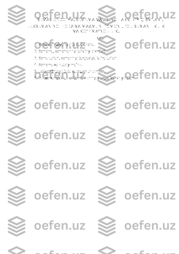 SEMASIOLOGIYA. SEMEMA VA UNING TARKIBIY QISMLARI.
LEKSEMANING IFODA VA MAZMUN  TOMONI. POLISEMANTIKLIK
VA KO‘P MA’NOLILIK .
Reja:
1. Semasiologiya haqida tushuncha. 
2. Semema, sememaning tarkibiy qismlari.
3. Sema turlari, semaning darajasiga ko ra turlari.ʻ
4. Semema va nutqiy ma’no.
5. Leksemaning ifoda va mazmun tomoni. 
6. Polisemantiklik, hosila ma’noning yuzaga kelish yo llari.	
ʻ 