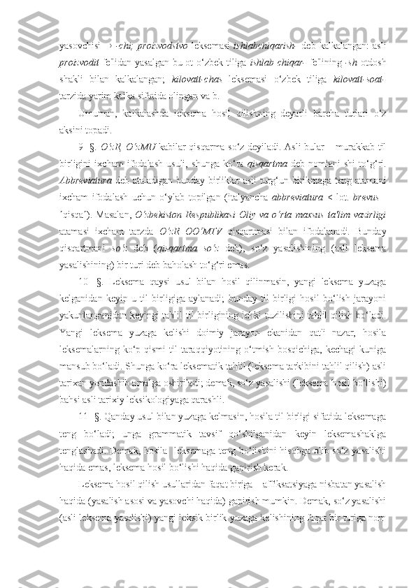 yasovchisi      -chi;   proizvodstvo   leksemasi   ishlabchiqarish-   deb   kalkalangan:   asli
proizvodit   fe'lidan yasalgan bu ot o‘zbek tiliga   ishlab chiqar-   fe'lining   -sh   otdosh
shakli   bilan   kalkalangan;   kilovatt-chas   leksemasi   o‘zbek   tiliga   kilovatt-soat-
tarzida yarim kalka sifatida olingan va b.
Umuman,   kalkalashda   leksema   hosil   qilishning   deyarli   barcha   turlari   o‘z
aksini topadi.
9- §.   O‘zR, O‘zMU   kabilar qisqarma so‘z deyiladi. Asli bular – murakkab til
birligini   ixcham   ifodalash   usuli,   shunga   ko‘ra   qisqartma   deb   nomlani-shi   to‘g‘ri.
Abbreviatura   deb ataladigan bunday birliklar asli  turg‘un birikmaga teng atamani
ixcham   ifodalash   uchun   o‘ylab   topilgan   (italyancha   abbreviatura   <   lot.   brevus   -
 qisqa  ).   Masalan,   O‘zbekiston   Respublikasi   Oliy   va   o‘rta   maxsus   ta'lim   vazirligi
atamasi   ixcham   tarzda   O‘zR   OO‘MTV   qisqartmasi   bilan   ifodalanadi.   Bunday
qisqartmani   so‘z   deb   ( qisqartma   so‘z   deb),   so‘z   yasalishining   (asli   leksema
yasalishining) bir turi deb baholash to‘g‘ri emas.
10-   §.   Leksema   qaysi   usul   bilan   hosil   qilinmasin,   yangi   leksema   yuzaga
kelganidan   keyin   u   til   birligiga   aylanadi;   bunday   til   birligi   hosil   bo‘lish   jarayoni
yakunlanganidan keyingi  tahlil  til birligining ichki  tuzilishini  tahlil  qilish bo‘ladi.
Yangi   leksema   yuzaga   kelishi   doimiy   jarayon   ekanidan   qat'i   nazar,   hosila
leksemalarning  ko‘p  qismi   til   taraqqiyotining  o‘tmish  bosqichiga,  kechagi  kuniga
mansub bo‘ladi. Shunga ko‘ra leksematik tahlil (leksema tarkibini tahlil qilish) asli
tarixan yondashib amalga oshiriladi; demak, so‘z yasalishi (leksema hosil bo‘lishi)
bahsi asli tarixiy leksikologiyaga qarashli.
11- §. Qanday usul bilan yuzaga kelmasin, hosila til birligi sifatida leksemaga
teng   bo‘ladi;   unga   grammatik   tavsif   qo‘shilganidan   keyin   leksemashaklga
tenglashadi. Demak, hosila   leksemaga  teng bo‘lishini  hisobga olib so‘z yasalishi
haqida emas, leksema hosil bo‘lishi haqida gapirish kerak.  
Leksema hosil qilish usullaridan faqat biriga – affiksatsiyaga nisbatan yasalish
haqida (yasalish asosi va yasovchi haqida) gapirish mumkin. Demak, so‘z yasalishi
(asli leksema yasalishi) yangi leksik birlik yuzaga kelishining faqat bir turiga nom 