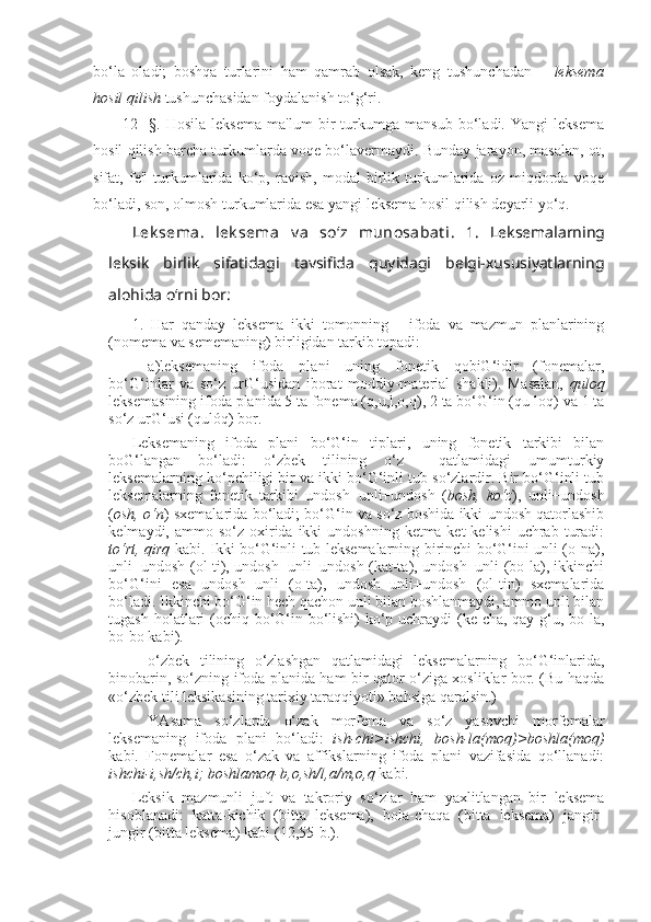 bo‘la   oladi;   boshqa   turlarini   ham   qamrab   olsak,   keng   tushunchadan   –   leksema
hosil qilish  tushunchasidan foydalanish to‘g‘ri.
12-   §.   Hosila   leksema   ma'lum   bir   turkumga   mansub   bo‘ladi.   Yangi   leksema
hosil qilish barcha turkumlarda voqe bo‘lavermaydi. Bunday jarayon, masalan, ot,
sifat,   fe'l   turkumlarida   ko‘p,   ravish,   modal   birlik   turkumlarida   oz   miqdorda   voqe
bo‘ladi, son, olmosh turkumlarida esa yangi leksema hosil qilish deyarli yo‘q. 
Lek sema.   lek sema   v a   so‘z   munosabat i .   1.   Leksemalarning
leksik   birlik   sifatidagi   tavsifida   quyidagi   belgi-xususiyatlarning
alohida o‘rni bor:                         
1.   Har   qanday   leksema   ikki   tomonning   -   ifoda   va   mazmun   planlarining
(nomema va sememaning) birligidan tarkib topadi:
a)leksemaning   ifoda   plani   uning   fonetik   qobiG‘idir   (fonemalar,
bo‘G‘inlar   va   so‘z   urG‘usidan   iborat   moddiy-material   shakli).   Masalan,   quloq
leksemasining ifoda planida 5 ta fonema (q,u,l,o,q), 2 ta bo‘G‘in (qu-loq) va 1 ta
so‘z urG‘usi (qulóq) bor.
Leksemaning   ifoda   plani   bo‘G‘in   tiplari,   uning   fonetik   tarkibi   bilan
boG‘langan   bo‘ladi:   o‘zbek   tilining   o‘z     qatlamidagi   umumturkiy
leksemalarning ko‘pchiligi bir va ikki bo‘G‘inli tub so‘zlardir. Bir bo‘G‘inli tub
leksemalarning   fonetik   tarkibi   undosh+unli+undosh   ( bosh,   ko‘z ),   unli+undosh
( osh, o‘n ) sxemalarida bo‘ladi; bo‘G‘in va so‘z boshida ikki undosh qatorlashib
kelmaydi, ammo  so‘z  oxirida  ikki  undoshning  ketma-ket  kelishi  uchrab  turadi:
to‘rt, qirq   kabi. Ikki bo‘G‘inli tub leksemalarning birinchi bo‘G‘ini unli (o-na),
unli+undosh (ol-ti), undosh+unli+undosh (kat-ta), undosh+unli (bo-la), ikkinchi
bo‘G‘ini   esa   undosh+unli   (o-ta),   undosh+unli+undosh   (ol-tin)   sxemalarida
bo‘ladi. Ikkinchi bo‘G‘in hech qachon unli bilan boshlanmaydi, ammo unli bilan
tugash holatlari (ochiq bo‘G‘in bo‘lishi)  ko‘p uchraydi (ke-cha, qay-g‘u, bo-la,
bo-bo kabi). 
o‘zbek   tilining   o‘zlashgan   qatlamidagi   leksemalarning   bo‘G‘inlarida,
binobarin, so‘zning ifoda planida ham bir qator o‘ziga xosliklar bor. (Bu haqda
«o‘zbek tili leksikasining tarixiy taraqqiyoti» bahsiga qaralsin.)
YAsama   so‘zlarda   o‘zak   morfema   va   so‘z   yasovchi   morfemalar
leksemaning   ifoda   plani   bo‘ladi:   ish-chi>ishchi,   bosh-la(moq)>boshla(moq)
kabi.   Fonemalar   esa   o‘zak   va   affikslarning   ifoda   plani   vazifasida   qo‘llanadi:
ishchi-i,sh/ch,i; boshlamoq-b,o,sh/l,a/m,o,q  kabi.
Leksik   mazmunli   juft   va   takroriy   so‘zlar   ham   yaxlitlangan   bir   leksema
hisoblanadi:   katta-kichik   (bitta   leksema),   bola-chaqa   (bitta   leksema)   jangir-
jungir (bitta leksema) kabi (12,55-b.). 