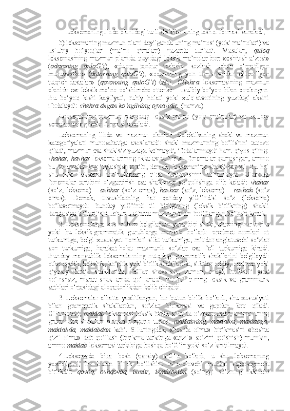 Leksemaning ifoda planidagi turli shakllar uning tashqi formasi sanaladi;
b) leksemaning mazmun plani deyilganda uning ma’nosi (yoki ma’nolari) va
uslubiy   bo‘yoqlari   (ma’no   qirralari)   nazarda   tutiladi.   Masalan,   quloq
leksemasining mazmun planida quyidagi leksik ma’nolar bor: «eshitish a’zosi»
( odamning   quloG‘i ),   «dutor,   tanbur   torlarini   sozlash   uchun   o‘rnatilgan
muruvvatlar»   ( dutorning   quloG‘i ),   «qozonning   yon   tomonlaridan   chiqarilgan
tutqich-dastalar»   ( qozonning   quloG‘i )   kabi.   CHehra   leksemasining   mazmun
planida esa leksik ma’no qo‘shimcha ottenka – usulbiy bo‘yoq bilan qoplangan.
Bu   bo‘yoq   kishi   kayfiyati,   ruhiy   holati   yoki   xulq-atvorining   yuzdagi   aksini
ifodalaydi:  chehra degan ko‘ngilning oynasidir.  (hamza).
Leksemaning   mazmun   planidagi   leksik   ma’no   (yoki   ma’nolar)   va   uslubiy
semalar uning ichki formasi sanaladi.
Leksemaning   ifoda   va   mazmun   planlari   dialektikaning   shakl   va   mazmun
kategoriyalari   munosabatiga   asoslanadi:   shakl   mazmunning   bo‘lishini   taqozo
qiladi, mazmun esa shaklsiz yuzaga kelmaydi, ifodalanmaydi ham. qiyos qiling:
shahar, hashar   leksemalarining ikkalasida bir xil fonemalar qatnashgan, ammo
bu fonemalarning joylashish  tartibi, demak, leksemaning  shakli  har  xil. Bu hol
shu   ikki   leksema   ma’nolarining   tilda   farqlanishini   ta’minlaydi.   Ulardagi
fonemalar   tartibini   o‘zgartirish   esa   shaklning   yo‘qolishiga   olib   keladi:   shahar
(so‘z,   leksema)   –   ashhar   (so‘z   emas),   hashar   (so‘z,   leksema)   –   rashah   (so‘z
emas).   Demak,   tovushlarning   har   qanday   yiG‘indisi   so‘z   (leksema)
bo‘lavermaydi:   bunday   yiG‘indi   til   birligining   (leksik   birlikning)   shakli
darajasiga ko‘tarilishi uchun u albatta mazmun bilan boG‘langan bo‘lishi kerak.
2. Leksemalarga xos muhim belgilardan yana biri shuki, ularning har biri u
yoki   bu   leksik-grammatik   guruhlarga   mansub   bo‘ladi:   predmet   nomlari   ot
turkumiga, belgi-xususiyat  nomlari  sifat  turkumiga, miqdor  anglatuvchi  so‘zlar
son   turkumiga,   harakat-holat   mazmunli   so‘zlar   esa   fe’l   turkumiga   kiradi.
Bunday   mansublik   leksemalarning   nutqdagi   grammatik   shakllarini   belgilaydi:
otlar egalik, kelishik, ko‘plik yoki birlik shakllarida, sifatlar oddiy, orttirma yoki
qiyosiy   daraja   shakllarida,   fe’llar   shaxs-son,   zamon,   mayl,   bo‘lishli   yoki
bo‘lishsiz,   nisbat   shakllarida   qo‘llanadi.   Bu   hol   tilning   leksik   va   grammatik
sathlari o‘rtasidagi aloqadorlikdan kelib chiqadi.
3.   Leksemalar   albatta   yaxlitlangan,   bir   butun   birlik   bo‘ladi,   shu   xususiyati
bilan   grammatik   shakllardan,   so‘zlar   birikmasi   va   gapdan   farq   qiladi.
CHunonchi,   maktab   leksemasi  leksik  birlik  sifatida  o‘zgarmasdir,  ammo uning
grammatik   shakllari   nutqda   o‘zgarib   turadi:   maktabning,   maktabni,   maktabga,
maktabda,   maktabdan   kabi.   SHuningdek,   «beshta   olma»   birikmasini   «beshta
qizil   olma»   deb   qo‘llash   (birikma   tarkibiga   «qizil»   so‘zini   qo‘shish)   mumkin,
ammo  maktab  leksemasi tarkibiga boshqa bo‘G‘in yoki so‘z kiritilmaydi.
4.Leksemada   bitta   bosh   (asosiy)   urG‘u   bo‘ladi,   u   shu   leksemaning
yaxlitligini,   bir   butun   birlik   bo‘lishini   ta’minlovchi   muhim   supersegment
birlikdir:   qovóq,   oshqovóq,   temúr,   temúrbetón   (so‘nggi   so‘zning   ikkinchi 