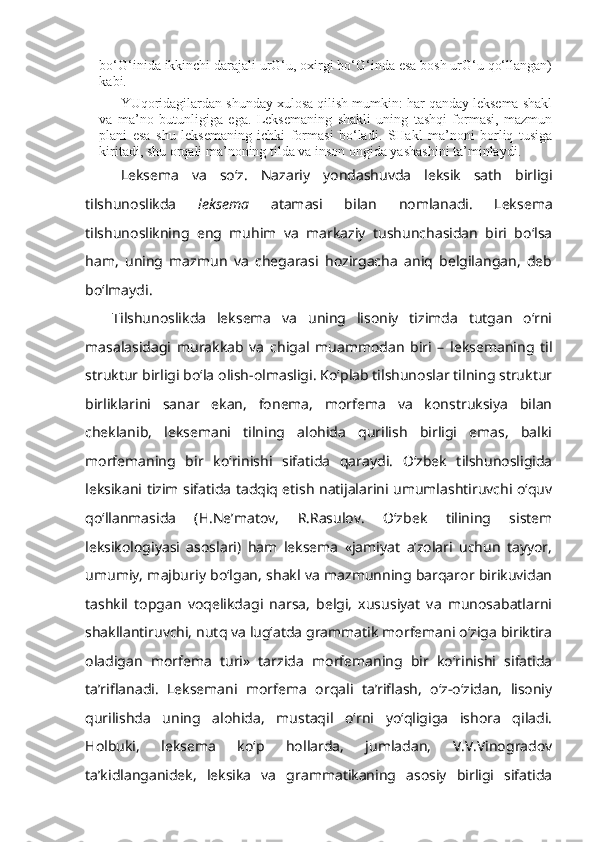 bo‘G‘inida ikkinchi darajali urG‘u, oxirgi bo‘G‘inda esa bosh urG‘u qo‘llangan)
kabi.
YUqoridagilardan shunday xulosa qilish mumkin: har qanday leksema shakl
va   ma’no   butunligiga   ega.   Leksemaning   shakli   uning   tashqi   formasi,   mazmun
plani   esa   shu   leksemaning   ichki   formasi   bo‘ladi.   SHakl   ma’noni   borliq   tusiga
kiritadi, shu orqali ma’noning tilda va inson ongida yashashini ta’minlaydi.
Leksema   va   so‘z.   Nazariy   yondashuvda   leksik   sath   birligi
tilshunoslikda   leksema   atamasi   bilan   nomlanadi.   Leksema
tilshunoslikning   eng   muhim   va   markaziy   tushunchasidan   biri   bo‘lsa
ham,   uning   mazmun   va   chegarasi   hozirgacha   aniq   belgilangan,   deb
bo‘lmaydi. 
Tilshunoslikda   leksema   va   uning   lisoniy   tizimda   tutgan   o‘rni
masalasidagi   murakkab   va   chigal   muammodan   biri   –   leksemaning   til
struktur birligi bo‘la olish-olmasligi. Ko‘plab tilshunoslar tilning struktur
birliklarini   sanar   ekan,   fonema,   morfema   va   konstruksiya   bilan
cheklanib,   leksemani   tilning   alohida   qurilish   birligi   emas,   balki
morfemaning   bir   ko‘rinishi   sifatida   qaraydi.   O‘zbek   tilshunosligida
leksikani tizim sifatida tadqiq etish natijalarini umumlashtiruvchi o‘quv
qo‘llanmasida   (H.Ne’matov,   R.Rasulov.   O‘zbek   tilining   sistem
leksikologiyasi   asoslari)   ham   leksema   «jamiyat   a’zolari   uchun   tayyor,
umumiy, majburiy bo‘lgan, shakl va mazmunning barqaror birikuvidan
tashkil   topgan   voqelikdagi   narsa,   belgi,   xususiyat   va   munosabatlarni
shakllantiruvchi, nutq va lug‘atda grammatik morfemani o‘ziga biriktira
oladigan   morfema   turi»   tarzida   morfemaning   bir   ko‘rinishi   sifatida
ta’riflanadi.   Leksemani   morfema   orqali   ta’riflash,   o‘z-o‘zidan,   lisoniy
qurilishda   uning   alohida,   mustaqil   o‘rni   yo‘qligiga   ishora   qiladi.
Holbuki,   leksema   ko‘p   hollarda,   jumladan,   V.V.Vinogradov
ta’kidlanganidek,   leksika   va   grammatikaning   asosiy   birligi   sifatida 