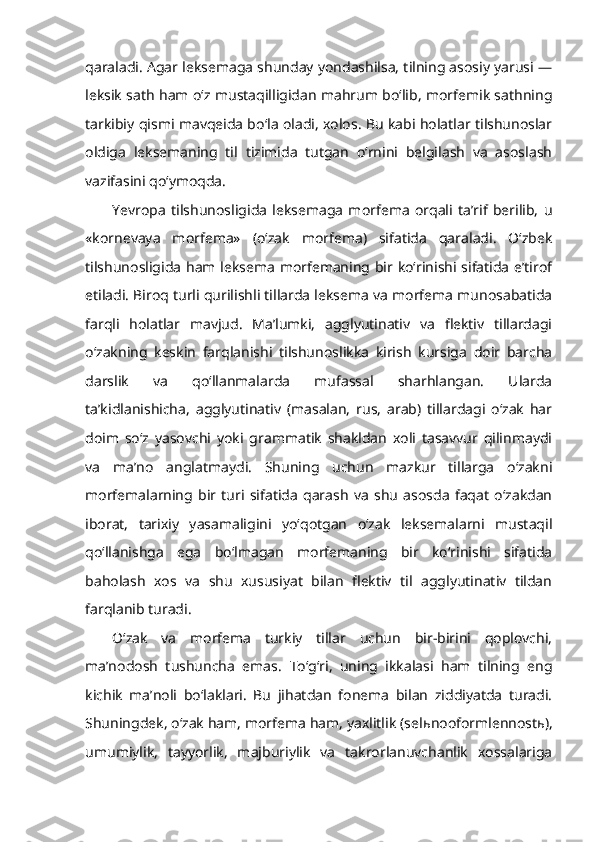 qaraladi. Agar leksemaga shunday yondashilsa, tilning asosiy yarusi —
leksik sath ham o‘z mustaqilligidan mahrum bo‘lib, morfemik sathning
tarkibiy qismi mavqeida bo‘la oladi, xolos. Bu kabi holatlar tilshunoslar
oldiga   leksemaning   til   tizimida   tutgan   o‘rnini   belgilash   va   asoslash
vazifasini qo‘ymoqda.
Yevropa   tilshunosligida   leksemaga   morfema   orqali   ta’rif   berilib,   u
«kornevaya   morfema»   (o‘zak   morfema)   sifatida   qaraladi.   O‘zbek
tilshunosligida ham leksema morfemaning bir ko‘rinishi sifatida e’tirof
etiladi. Biroq turli qurilishli tillarda leksema va morfema munosabatida
farqli   holatlar   mavjud.   Ma’lumki,   agglyutinativ   va   flektiv   tillardagi
o‘zakning   keskin   farqlanishi   tilshunoslikka   kirish   kursiga   doir   barcha
darslik   va   qo‘llanmalarda   mufassal   sharhlangan.   Ularda
ta’kidlanishicha,   agglyutinativ   (masalan,   rus,   arab)   tillardagi   o‘zak   har
doim   so‘z   yasovchi   yoki   grammatik   shakldan   xoli   tasavvur   qilinmaydi
va   ma’no   anglatmaydi.   Shuning   uchun   mazkur   tillarga   o‘zakni
morfemalarning   bir   turi   sifatida   qarash   va   shu   asosda   faqat   o‘zakdan
iborat,   tarixiy   yasamaligini   yo‘qotgan   o‘zak   leksemalarni   mustaqil
qo‘llanishga   ega   bo‘lmagan   morfemaning   bir   ko‘rinishi   sifatida
baholash   xos   va   shu   xususiyat   bilan   flektiv   til   agglyutinativ   tildan
farqlanib turadi. 
O‘zak   va   morfema   turkiy   tillar   uchun   bir-birini   qoplovchi,
ma’nodosh   tushuncha   emas.   To‘g‘ri,   uning   ikkalasi   ham   tilning   eng
kichik   ma’noli   bo‘laklari.   Bu   jihatdan   fonema   bilan   ziddiyatda   turadi.
Shuningdek, o‘zak ham, morfema ham, yaxlitlik (sel ь nooformlennost ь ),
umumiylik,   tayyorlik,   majburiylik   va   takrorlanuvchanlik   xossalariga 