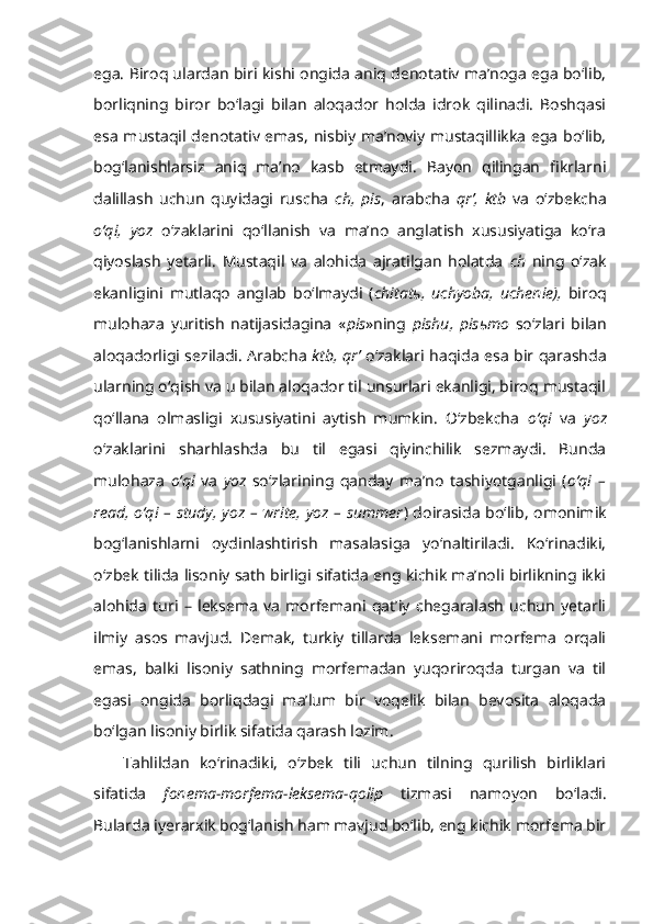 ega. Biroq ulardan biri kishi ongida aniq denotativ ma’noga ega bo‘lib,
borliqning   biror   bo‘lagi   bilan   aloqador   holda   idrok   qilinadi.   Boshqasi
esa mustaqil denotativ emas, nisbiy ma’noviy mustaqillikka ega bo‘lib,
bog‘lanishlarsiz   aniq   ma’no   kasb   etmaydi.   Bayon   qilingan   fikrlarni
dalillash   uchun   quyidagi   ruscha   ch,   pis ,   arabcha   qr’,   ktb   va   o‘zbekcha
o‘qi,   yoz   o‘zaklarini   qo‘llanish   va   ma’no   anglatish   xususiyatiga   ko‘ra
qiyoslash   yetarli.   Mustaqil   va   alohida   ajratilgan   holatda   ch   ning   o‘zak
ekanligini   mutlaqo   anglab   bo‘lmaydi   ( chitat ь ,   uchyoba,   uchenie),   biroq
mulohaza   yuritish   natijasidagina   « pis »ning   pishu,   pis ь mo   so‘zlari   bilan
aloqadorligi seziladi. Arabcha   ktb, qr’   o‘zaklari haqida esa bir qarashda
ularning o‘qish va u bilan aloqador til unsurlari ekanligi, biroq mustaqil
qo‘llana   olmasligi   xususiyatini   aytish   mumkin.   O‘zbekcha   o‘qi   va   yoz
o‘zaklarini   sharhlashda   bu   til   egasi   qiyinchilik   sezmaydi.   Bunda
mulohaza   o‘qi   va   yoz   so‘zlarining   qanday   ma’no   tashiyotganligi   ( o‘qi   –
read, o‘qi – study, yoz – write, yoz – summer ) doirasida bo‘lib, omonimik
bog‘lanishlarni   oydinlashtirish   masalasiga   yo‘naltiriladi.   Ko‘rinadiki,
o‘zbek tilida lisoniy sath birligi sifatida eng kichik ma’noli birlikning ikki
alohida   turi   –   leksema   va   morfemani   qat’iy   chegaralash   uchun   yetarli
ilmiy   asos   mavjud.   Demak,   turkiy   tillarda   leksemani   morfema   orqali
emas,   balki   lisoniy   sathning   morfemadan   yuqoriroqda   turgan   va   til
egasi   ongida   borliqdagi   ma’lum   bir   voqelik   bilan   bevosita   aloqada
bo‘lgan lisoniy birlik sifatida qarash lozim. 
Tahlildan   ko‘rinadiki,   o‘zbek   tili   uchun   tilning   qurilish   birliklari
sifatida   fonema-morfema-leksema-qolip   tizmasi   namoyon   bo‘ladi.
Bularda iyerarxik bog‘lanish ham mavjud bo‘lib, eng kichik morfema bir 