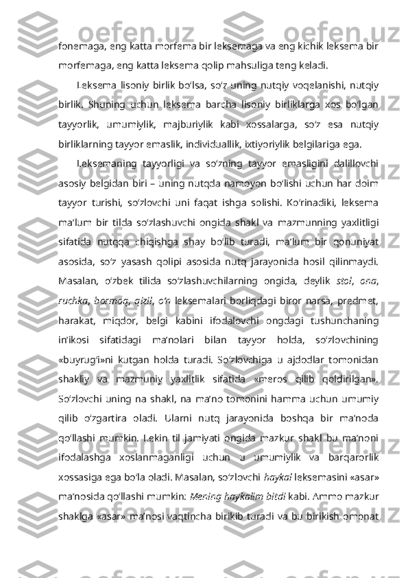 fonemaga, eng katta morfema bir leksemaga va eng kichik leksema bir
morfemaga, eng katta leksema qolip mahsuliga teng keladi. 
Leksema   lisoniy   birlik   bo‘lsa,   so‘z   uning   nutqiy   voqelanishi,   nutqiy
birlik.   Shuning   uchun   leksema   barcha   lisoniy   birliklarga   xos   bo‘lgan
tayyorlik,   umumiylik,   majburiylik   kabi   xossalarga,   so‘z   esa   nutqiy
birliklarning tayyor emaslik, individuallik, ixtiyoriylik belgilariga ega.
Leksemaning   tayyorligi   va   so‘zning   tayyor   emasligini   dalillovchi
asosiy  belgidan  biri  –  uning nutqda namoyon  bo‘lishi  uchun  har doim
tayyor   turishi,   so‘zlovchi   uni   faqat   ishga   solishi.   Ko‘rinadiki,   leksema
ma’lum   bir   tilda   so‘zlashuvchi   ongida   shakl   va   mazmunning   yaxlitligi
sifatida   nutqqa   chiqishga   shay   bo‘lib   turadi,   ma’lum   bir   qonuniyat
asosida,   so‘z   yasash   qolipi   asosida   nutq   jarayonida   hosil   qilinmaydi.
Masalan,   o‘zbek   tilida   so‘zlashuvchilarning   ongida,   deylik   stol ,   ona ,
ruchka ,   bormoq ,   qizil ,   o‘n   leksemalari   borliqdagi   biror   narsa,   predmet,
harakat,   miqdor,   belgi   kabini   ifodalovchi   ongdagi   tushunchaning
in’ikosi   sifatidagi   ma’nolari   bilan   tayyor   holda,   so‘zlovchining
«buyrug‘i»ni   kutgan   holda   turadi.   So‘zlovchiga   u   ajdodlar   tomonidan
shakliy   va   mazmuniy   yaxlitlik   sifatida   «meros   qilib   qoldirilgan».
So‘zlovchi   uning   na   shakl,   na   ma’no   tomonini   hamma   uchun   umumiy
qilib   o‘zgartira   oladi.   Ularni   nutq   jarayonida   boshqa   bir   ma’noda
qo‘llashi   mumkin.   Lekin   til   jamiyati   ongida   mazkur   shakl   bu   ma’noni
ifodalashga   xoslanmaganligi   uchun   u   umumiylik   va   barqarorlik
xossasiga ega bo‘la oladi. Masalan, so‘zlovchi  haykal  leksemasini «asar»
ma’nosida qo‘llashi mumkin:  Mening  haykalim  bitdi  kabi. Ammo mazkur
shaklga   «asar»   ma’nosi  vaqtincha   birikib   turadi  va   bu   birikish   omonat 