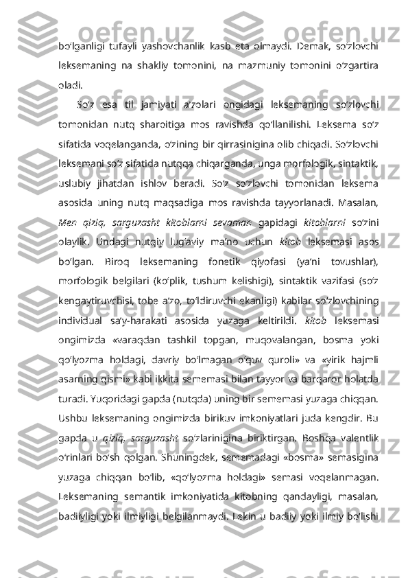 bo‘lganligi   tufayli   yashovchanlik   kasb   eta   olmaydi.   Demak,   so‘zlovchi
leksemaning   na   shakliy   tomonini,   na   mazmuniy   tomonini   o‘zgartira
oladi.
So‘z   esa   til   jamiyati   a’zolari   ongidagi   leksemaning   so‘zlovchi
tomonidan   nutq   sharoitiga   mos   ravishda   qo‘llanilishi.   Leksema   so‘z
sifatida voqelanganda, o‘zining bir qirrasinigina olib chiqadi. So‘zlovchi
leksemani so‘z sifatida nutqqa chiqarganda, unga morfologik, sintaktik,
uslubiy   jihatdan   ishlov   beradi.   So‘z   so‘zlovchi   tomonidan   leksema
asosida   uning   nutq   maqsadiga   mos   ravishda   tayyorlanadi.   Masalan,
Men   qiziq,   sarguzasht   kitoblarni   sevaman   gapidagi   kitoblarni   so‘zini
olaylik.   Undagi   nutqiy   lug‘aviy   ma’no   uchun   kitob   leksemasi   asos
bo‘lgan.   Biroq   leksemaning   fonetik   qiyofasi   (ya’ni   tovushlar),
morfologik   belgilari   (ko‘plik,   tushum   kelishigi),   sintaktik   vazifasi   (so‘z
kengaytiruvchisi,   tobe   a’zo,   to‘ldiruvchi   ekanligi)   kabilar   so‘zlovchining
individual   sa’y-harakati   asosida   yuzaga   keltirildi.   kitob   leksemasi
ongimizda   «varaqdan   tashkil   topgan,   muqovalangan,   bosma   yoki
qo‘lyozma   holdagi,   davriy   bo‘lmagan   o‘quv   quroli»   va   «yirik   hajmli
asarning qismi» kabi ikkita sememasi bilan tayyor va barqaror holatda
turadi. Yuqoridagi gapda (nutqda) uning bir sememasi yuzaga chiqqan.
Ushbu   leksemaning   ongimizda   birikuv   imkoniyatlari   juda   kengdir.   Bu
gapda   u   qiziq,   sarguzasht   so‘zlarinigina   biriktirgan.   Boshqa   valentlik
o‘rinlari   bo‘sh   qolgan.   Shuningdek,   sememadagi   «bosma»   semasigina
yuzaga   chiqqan   bo‘lib,   «qo‘lyozma   holdagi»   semasi   voqelanmagan.
Leksemaning   semantik   imkoniyatida   kitobning   qandayligi,   masalan,
badiiyligi   yoki   ilmiyligi   belgilanmaydi.   Lekin   u   badiiy   yoki   ilmiy   bo‘lishi 