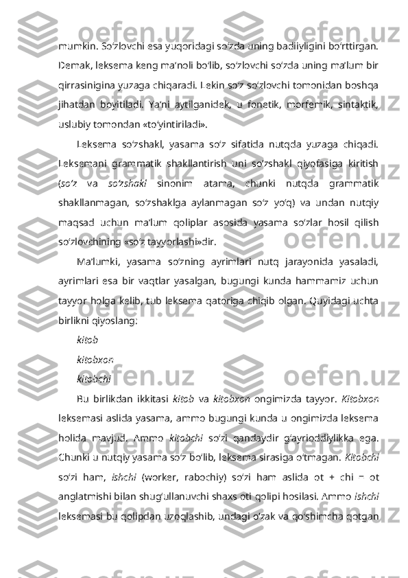 mumkin. So‘zlovchi esa yuqoridagi so‘zda uning badiiyligini bo‘rttirgan.
Demak, leksema keng ma’noli bo‘lib, so‘zlovchi so‘zda uning ma’lum bir
qirrasinigina yuzaga chiqaradi. Lekin so‘z so‘zlovchi tomonidan boshqa
jihatdan   boyitiladi.   Ya’ni   aytilganidek,   u   fonetik,   morfemik,   sintaktik,
uslubiy tomondan «to‘yintiriladi».
Leksema   so‘zshakl,   yasama   so‘z   sifatida   nutqda   yuzaga   chiqadi.
Leksemani   grammatik   shakllantirish   uni   so‘zshakl   qiyofasiga   kiritish
( so‘z   va   so‘zshakl   sinonim   atama,   chunki   nutqda   grammatik
shakllanmagan,   so‘zshaklga   aylanmagan   so‘z   yo‘q)   va   undan   nutqiy
maqsad   uchun   ma’lum   qoliplar   asosida   yasama   so‘zlar   hosil   qilish
so‘zlovchining «so‘z tayyorlashi»dir.
Ma’lumki,   yasama   so‘zning   ayrimlari   nutq   jarayonida   yasaladi,
ayrimlari   esa   bir   vaqtlar   yasalgan,   bugungi   kunda   hammamiz   uchun
tayyor holga  kelib,  tub leksema qatoriga  chiqib  olgan.  Quyidagi  uchta
birlikni qiyoslang:
kitob
kitobxon
kitobchi
Bu   birlikdan   ikkitasi   kitob   va   kitobxon   ongimizda   tayyor.   Kitobxon
leksemasi aslida yasama, ammo bugungi kunda u ongimizda leksema
holida   mavjud.   Ammo   kitobchi   so‘zi   qandaydir   g‘ayrioddiylikka   ega.
Chunki u nutqiy yasama so‘z bo‘lib, leksema sirasiga o‘tmagan.  K itobchi
so‘zi   ham,   ishchi   (worker,   rabochiy)   so‘zi   ham   aslida   ot   +   chi   =   ot
anglatmishi bilan shug‘ullanuvchi shaxs oti  qolipi hosilasi. Ammo  ishchi
leksemasi bu qolipdan uzoqlashib, undagi o‘zak va qo‘shimcha qotgan 