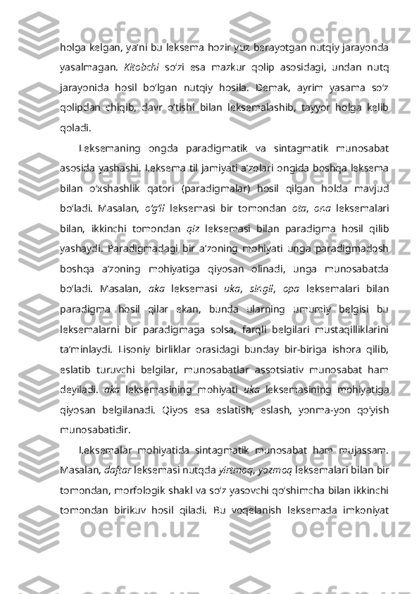 holga kelgan, ya’ni bu leksema hozir yuz berayotgan nutqiy jarayonda
yasalmagan.   K itobchi   so‘zi   esa   mazkur   qolip   asosidagi,   undan   nutq
jarayonida   hosil   bo‘lgan   nutqiy   hosila.   Demak,   ayrim   yasama   so‘z
qolipdan   chiqib,   davr   o‘tishi   bilan   leksemalashib,   tayyor   holga   kelib
qoladi.
Leksemaning   ongda   paradigmatik   va   sintagmatik   munosabat
asosida yashashi.   Leksema til jamiyati a’zolari ongida boshqa leksema
bilan   o‘xshashlik   qatori   (paradigmalar)   hosil   qilgan   holda   mavjud
bo‘ladi.   Masalan,   o‘g‘il   leksemasi   bir   tomondan   ota ,   ona   leksemalari
bilan,   ikkinchi   tomondan   qiz   leksemasi   bilan   paradigma   hosil   qilib
yashaydi.   Paradigmadagi   bir   a’zoning   mohiyati   unga   paradigmadosh
boshqa   a’zoning   mohiyatiga   qiyosan   olinadi,   unga   munosabatda
bo‘ladi.   Masalan,   aka   leksemasi   uka ,   singil ,   opa   leksemalari   bilan
paradigma   hosil   qilar   ekan,   bunda   ularning   umumiy   belgisi   bu
leksemalarni   bir   paradigmaga   solsa,   farqli   belgilari   mustaqilliklarini
ta’minlaydi.   Lisoniy   birliklar   orasidagi   bunday   bir-biriga   ishora   qilib,
eslatib   turuvchi   belgilar,   munosabatlar   assotsiativ   munosabat   ham
deyiladi.   aka   leksemasining   mohiyati   uka   leksemasining   mohiyatiga
qiyosan   belgilanadi.   Qiyos   esa   eslatish,   eslash,   yonma-yon   qo‘yish
munosabatidir. 
Leksemalar   mohiyatida   sintagmatik   munosabat   ham   mujassam.
Masalan,  daftar  leksemasi nutqda  yirtmoq ,  yozmoq  leksemalari bilan bir
tomondan, morfologik shakl va so‘z yasovchi qo‘shimcha bilan ikkinchi
tomondan   birikuv   hosil   qiladi.   Bu   voqelanish   leksemada   imkoniyat 