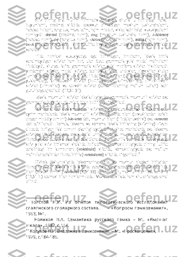 So‘z   tilning   eng   muhim   nominativ   birligidir,   chunki   u   borliqdagi   narsa-
buyumlarni,   predmet   sifatida   tasavvur   qilinadigan   mavhum   tushunchalarni,
harakat-holatni, rang-tus, maza-ta’m, hajm-miqdor, xislat kabi belgi-xususiyatlarni
nomlaydi:   daraxt   (predmet   nomi),   ong   (mavhum   tushuncha   nomi),   ishlamoq
(harakat   nomi),   oq   (rang-tus   nomi),   shirin   (maza-ta’m   nomi),   katta   (hajm   nomi),
besh  (miqdor nomi) kabi. Tilning luG‘at boyligidagi bunday so‘zlar leksik birliklar
sanaladi.
Tilda   nomlash   xususiyatiga   ega   bo‘lmagan,   binobarin,   leksik   birlik
sanalmaydigan   so‘zlar   ham   bor,   ular   faqat   grammatik   yoki   modal   ma’nolarni
ifodalaydi,   shunga   ko‘ra   grammatik   so‘zlar   yoki   morfema-so‘zlar   hisoblanadi:
yordamchi   so‘zlar,   modal   so‘zlar,   taqlidiy   so‘zlar,   undovlar,   olmoshlar   shular
jumlasidandir.   Bular   tilshunoslikda   ifodalovchi   so‘zlar   (undovlar,   modal   so‘zlar,
yuklamalar),   ko‘rsatuvchi   so‘zlar   (boG‘lovchilar,   ko‘makchilar),   olmoshlovchi
so‘zlar   (olmoshlar)   va   atovchi   so‘zlar   (atoqli   otlarning   ma’lum   turlari)   kabi
guruhlarga ajratiladi. (12,50-51).
Leksik   mazmunli   so‘zlar   leksikologiyada,   grammatik   mazmunli   so‘zlar   esa
grammatikada (so‘z turkumlari bilan boG‘lab) o‘rganiladi.
Tilshunoslikda leksik mazmunli so‘zlarning strukturasi har xil ta’riflanmoqda:
ayrim   manbalarda   leksik   mazmunli   so‘zlarning   ifoda   plani   (tovushlardan   tarkib
topgan moddiy tomoni)   leksema  deb, mazmun plani (ifodalanuvchisi) esa  semema
deb   ta’riflanadi.   Demak,   leksema   va   semema   leksik   birlikning   (so‘zning)   o‘zaro
aloqada   bo‘lgan   ikki   tomoni   ekanligi   aytiladi. 1
  Boshqa   manbalarda   esa   leksema
so‘zning   ifoda   planigina   emas,   balki   uning   ifoda   va   mazmun   planlari   birligidan
iborat   yaxlit   butunlik   ekanligi   ta’kidlanadi.   Bu   butunlik   nominativ   funksiyadagi
so‘z   yoki   so‘z   birikmasi   shaklida   bo‘ladi.   U   onomasiolologiyada   tilning   luG‘at
tarkibidagi   bir   komponent   ( vokabula )   sifatida,   semasiologiyada   esa   ma’lum
ma’nolar tarkibidan iborat birlik ( semantema ) sifatida o‘rganiladi. 1
O‘zbek   tilshunosligida   leksemaning   ifoda   va   mazmun   planlari   birligidan
iborat   bir   butun   leksik   birlik   sifatida   qaralishi   keng   tarqalgan,   bunda   uning   ifoda
plani (tovush tomoni)   nomema  (8,54-55) termini bilan, mazmun plani esa semema
(12,51-b.) atamasi bilan nomlanmoqda. Mazkur darslikda ham shu an’anaga amal
qilindi.
1
  Толстой   Н.И.   Из   опы тов   типологическ ого   исследования
славянск ого  словарного  состава.            – « Вопросы  язы к ознания» ,
1963, №1.
      Новик ов   Л.А.   Сем антик а   ру сск ого   язы к а   –   М:.   « Вы сш ая
ш к ала» , 1982, с.114.  
1 1
 Кодухов В.И. Введение в языкознание. – М:. «Просвещение», 
1979, с.184-186.    