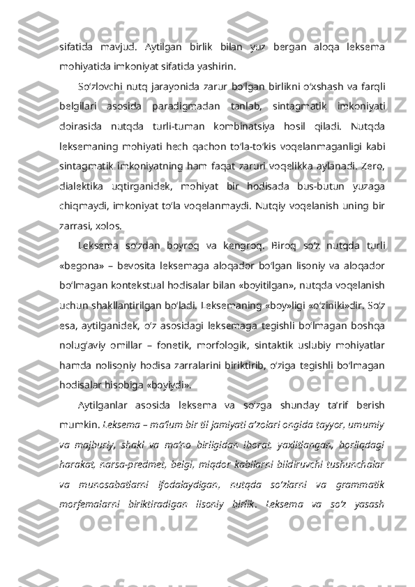 sifatida   mavjud.   Aytilgan   birlik   bilan   yuz   bergan   aloqa   leksema
mohiyatida imkoniyat sifatida yashirin.
So‘zlovchi   nutq   jarayonida   zarur   bo‘lgan   birlikni   o‘xshash   va   farqli
belgilari   asosida   paradigmadan   tanlab,   sintagmatik   imkoniyati
doirasida   nutqda   turli-tuman   kombinatsiya   hosil   qiladi.   Nutqda
leksemaning   mohiyati   hech   qachon   to‘la-to‘kis   voqelanmaganligi   kabi
sintagmatik   imkoniyatning   ham   faqat   zaruri   voqelikka   aylanadi.   Zero,
dialektika   uqtirganidek,   mohiyat   bir   hodisada   bus-butun   yuzaga
chiqmaydi,   imkoniyat   to‘la   voqelanmaydi.   Nutqiy   voqelanish   uning  bir
zarrasi, xolos. 
Leksema   so‘zdan   boyroq   va   kengroq.   Biroq   so‘z   nutqda   turli
«begona»   –   bevosita   leksemaga   aloqador   bo‘lgan   lisoniy   va   aloqador
bo‘lmagan kontekstual hodisalar bilan «boyitilgan», nutqda voqelanish
uchun shakllantirilgan bo‘ladi. Leksemaning «boy»ligi «o‘ziniki»dir. So‘z
esa,   aytilganidek,   o‘z   asosidagi   leksemaga   tegishli   bo‘lmagan   boshqa
nolug‘aviy   omillar   –   fonetik,   morfologik,   sintaktik   uslubiy   mohiyatlar
hamda   nolisoniy   hodisa   zarralarini   biriktirib,   o‘ziga   tegishli   bo‘lmagan
hodisalar hisobiga «boyiydi». 
Aytilganlar   asosida   leksema   va   so‘zga   shunday   ta’rif   berish
mumkin.  Leksema – ma’lum bir til jamiyati a’zolari ongida tayyor, umumiy
va   majburiy,   shakl   va   ma’no   birligidan   iborat,   yaxlitlangan,   borliqdagi
harakat,   narsa-predmet,   belgi,   miqdor   kabilarni   bildiruvchi   tushunchalar
va   munosabatlarni   ifodalaydigan,   nutqda   so‘zlarni   va   grammatik
morfemalarni   biriktiradigan   lisoniy   birlik .   Leksema   va   so‘z   yasash 