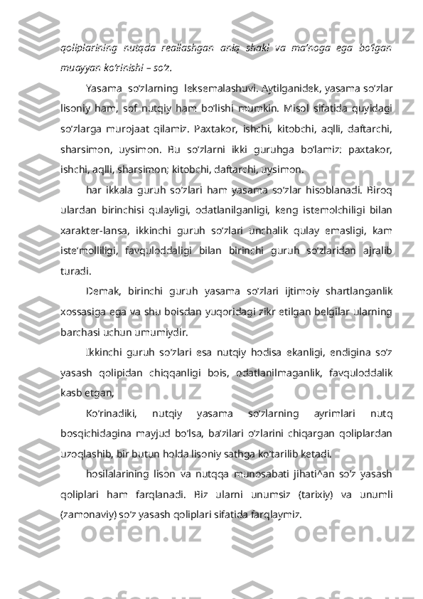 qoliplarining   nutqda   reallashgan   aniq   shakl   va   ma’noga   ega   bo‘lgan
muayyan ko‘rinishi – so‘z.
Yasama  so’zlarning  leksemalashuvi.  Aytilganidek, yasama so’zlar
lisoniy   ham,   sof   nutqiy   ham   bo’lishi   mumkin.   Misol   sifatida   quyidagi
so’zlarga   murojaat   qilamiz.   Paxtakor,   ishchi,   kitobchi,   aqlli,   daftarchi,
sharsimon,   uysimon.   Bu   so’zlarni   ikki   guruhga   bo’lamiz:   paxtakor,
ishchi, aqlli, sharsimon; kitobchi, daftarchi, uysimon.
har   ikkala   guruh   so’zlari   ham   yasama   so’zlar   hisoblanadi.   Biroq
ulardan   birinchisi   qulayligi,   odatlanilganligi,   keng   istemolchiligi   bilan
xarakter-lansa,   ikkinchi   guruh   so’zlari   unchalik   qulay   emasligi,   kam
iste’molliligi,   favquloddaligi   bilan   birinchi   guruh   so’zlaridan   ajralib
turadi.
Demak,   birinchi   guruh   yasama   so’zlari   ijtimoiy   shartlanganlik
xossasiga ega va shu boisdan yuqoridagi zikr etilgan belgilar ularning
barchasi uchun umumiydir.
Ikkinchi   guruh   so’zlari   esa   nutqiy   hodisa   ekanligi,   endigina   so’z
yasash   qolipidan   chiqqanligi   bois,   odatlanilmaganlik,   favquloddalik
kasb etgan,
Ko’rinadiki,   nutqiy   yasama   so’zlarning   ayrimlari   nutq
bosqichidagina   mayjud   bo’lsa,   ba’zilari   o’zlarini   chiqargan   qoliplardan
uzoqlashib, bir butun holda lisoniy sathga ko’tarilib ketadi.
hosilalarining   lison   va   nutqqa   munosabati   jihati^an   so’z   yasash
qoliplari   ham   farqlanadi.   Biz   ularni   unumsiz   (tarixiy)   va   unumli
(zamonaviy) so’z yasash qoliplari sifatida farqlaymiz. 