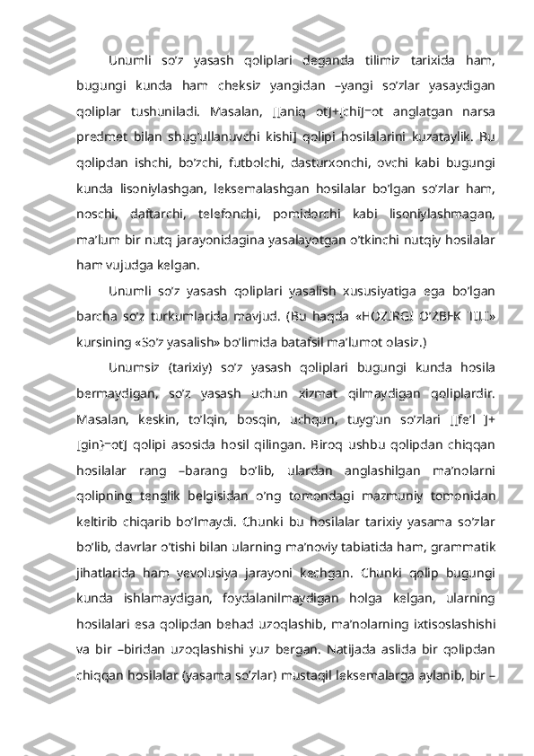 Unumli   so’z   yasash   qoliplari   deganda   tilimiz   tarixida   ham,
bugungi   kunda   ham   cheksiz   yangidan   –yangi   so’zlar   yasaydigan
qoliplar   tushuniladi.   Masalan,   [[aniq   ot]+[chi]=ot   anglatgan   narsa
predmet   bilan   shug’ullanuvchi   kishi]   qolipi   hosilalarini   kuzataylik.   Bu
qolipdan   ishchi,   bo’zchi,   futbolchi,   dasturxonchi,   ovchi   kabi   bugungi
kunda   lisoniylashgan,   leksemalashgan   hosilalar   bo’lgan   so’zlar   ham,
noschi,   daftarchi,   telefonchi,   pomidorchi   kabi   lisoniylashmagan,
ma’lum bir nutq jarayonidagina yasalayotgan o’tkinchi nutqiy hosilalar
ham vujudga kelgan.
Unumli   so’z   yasash   qoliplari   yasalish   xususiyatiga   ega   bo’lgan
barcha   so’z   turkumlarida   mavjud.   (Bu   haqda   «HOZIRGI   O’ZBEK   TILI»
kursining «So’z yasalish» bo’limida batafsil ma’lumot olasiz.)
Unumsiz   (tarixiy)   so’z   yasash   qoliplari   bugungi   kunda   hosila
bermaydigan,   so’z   yasash   uchun   xizmat   qilmaydigan   qoliplardir.
Masalan,   keskin,   to’lqin,   bosqin,   uchqun,   tuyg’un   so’zlari   [[fe’l   ]+
[gin}=ot]   qolipi   asosida   hosil   qilingan.   Biroq   ushbu   qolipdan   chiqqan
hosilalar   rang   –barang   bo’lib,   ulardan   anglashilgan   ma’nolarni
qolipning   tenglik   belgisidan   o’ng   tomondagi   mazmuniy   tomonidan
keltirib   chiqarib   bo’lmaydi.   Chunki   bu   hosilalar   tarixiy   yasama   so’zlar
bo’lib, davrlar o’tishi bilan ularning ma’noviy tabiatida ham, grammatik
jihatlarida   ham   yevolusiya   jarayoni   kechgan.   Chunki   qolip   bugungi
kunda   ishlamaydigan,   foydalanilmaydigan   holga   kelgan,   ularning
hosilalari   esa   qolipdan   behad   uzoqlashib,   ma’nolarning   ixtisoslashishi
va   bir   –biridan   uzoqlashishi   yuz   bergan.   Natijada   aslida   bir   qolipdan
chiqqan hosilalar (yasama so’zlar) mustaqil leksemalarga aylanib, bir – 