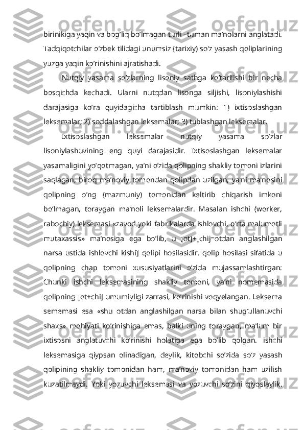 birinikiga yaqin va bog’liq bo’lmagan turli –tuman ma’nolarni anglatadi.
Tadqiqotchilar o’zbek tilidagi unumsiz (tarixiy) so’z yasash qoliplarining
yuzga yaqin ko’rinishini ajratishadi.
Nutqiy   yasama   so’zlarning   lisoniy   sathga   ko’tarilishi   bir   necha
bosqichda   kechadi.   Ularni   nutqdan   lisonga   siljishi,   lisoniylashishi
darajasiga   ko’ra   quyidagicha   tartiblash   mumkin:   1)   ixtisoslashgan
leksemalar; 2) soddalashgan leksemalar; 3) tublashgan leksemalar.
Ixtisoslashgan   leksemalar   nutqiy   yasama   so’zlar
lisoniylashuvining   eng   quyi   darajasidir.   Ixtisoslashgan   leksemalar
yasamaligini yo’qotmagan, ya’ni o’zida qolipning shakliy tomoni izlarini
saqlagan,   biroq   ma’noviy   tomondan   qolipdan   uzilgan,   ya’ni   ma’nosini
qolipning   o’ng   (mazmuniy)   tomonidan   keltirib   chiqarish   imkoni
bo’lmagan,   toraygan   ma’noli   leksemalardir.   Masalan   ishchi   (worker,
rabochiy) leksemasi «zavod yoki fabrikalarda ishlovchi, o’rta malumotli
mutaxassis»   ma’nosiga   ega   bo’lib,   u   [ot]+[chij=otdan   anglashilgan
narsa   ustida   ishlovchi   kishi]   qolipi   hosilasidir.   qolip   hosilasi   sifatida   u
qolipning   chap   tomoni   xususiyatlarini   o’zida   mujassamlashtirgan:
Chunki   ishchi   leksemasining   shakliy   tomoni,   ya’ni   nomemasida
qolipning   [ot+chi]   umumiyligi zarrasi, ko’rinishi voqyelangan. Leksema
sememasi   esa   «shu   otdan   anglashilgan   narsa   bilan   shug’ullanuvchi
shaxs»   mohiyati   ko’rinishiga   emas,   balki   uning   toraygan,   ma’lum   bir
ixtisosni   anglatuvchi   ko’rinishi   holatiga   ega   bo’lib   qolgan.   ishchi
leksemasiga   qiypsan   olinadigan,   deylik,   kitobchi   so’zida   so’z   yasash
qolipining   shakliy   tomonidan   ham,   ma’noviy   tomonidan   ham   uzilish
kuzatilmaydi.   Yoki   yozuvchi   leksemasi   va   yozuvchi   so’zini   qiyoslaylik. 