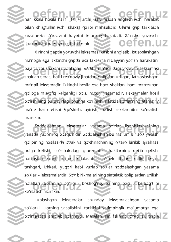 har   ikkala   hosila   ham   [[fe’l]+[uvchi]=shu   fe’ldan   anglashuvchi   harakat
bilan   shug’ullanuvchi   shaxs]   qolipi   mahsulidir.   Ularai   gap   tarkibida
kuzatamiz:   LYozuvchi   hayotni   teranroq   kuzatadi.   2.1nsho   yozuvchi
ijodkorligini namoyon qilishi kerak.
Birinchi gapda  yozuvchi  leksemasi kasbni anglatib, ixtisoslashgan
ma’noga   ega.   Ikkinchi   gapda   esa   leksema   muayyan   yozish   harakatini
bajaruvcbi   shaxsni  ifodalagan.  «Adib»   ma’nosidagi   yozuvchi   leksemasi
shaklan emas, balki ma’noviy jihatdan qolipdan uzilgan, ixtisoslashgan
ma’noli   leksemadir.   Ikkinchi   hosila   esa   ham   shaklan,   ham   mazmunan
qolipga   muvofiq   kelganligi   bois,   nutqiy   yasamadir.   Leksemalar   hosil
bo’lishining bu usuldagi boshqa ko’rinishi sifatida so’zlarning atamaviy
ma’no   kasb   etishi   (qo’shish,   ayirish,   bo’lish   so’zlarini)ni   ko’rsatish
mumkin.
Soddalashgan   leksemalar   yasama   so’zlar   lisoniylashuvining
yanada yuqoriroq bosqichidir. Soddalashish bu ma’lum bir so’z yasash
qolipining   hosilasida   o’zak   va   qo’shimchaning   o’zaro   birikib   ajralmas
holga   kelishi,   so’zshakldagi   grammatik   shakllarning   qotib   qolishi
natijasida   yangi   ma’no   ifodalashidir.   o’zbek   tilidagi   oldin,   keyin,
tashqari,   ichkari,   yuqori   kabi   yuzlab   so’zlar   soddalashgan   yasama
so’zlar – leksemalardir. So’z birikmalarining sintaktik qoliplardan uzilish
holatlari   (boshning   og’rigi   -   boshog’riq,   belning   bog’i   -   belbog’)   ni
ko’rsatish mumkin.
Tublashgan   leksemalar   shunday   leksemalashgan   yasama
so’zlarki,   ularning   yasalishini,   tarkibini   yetimologik   ma’lumotga   ega
bo’lmasdan   aniqlab   bo’lmaydi.   Masalan,   sin   felining   o’zagi   si,   tingla 