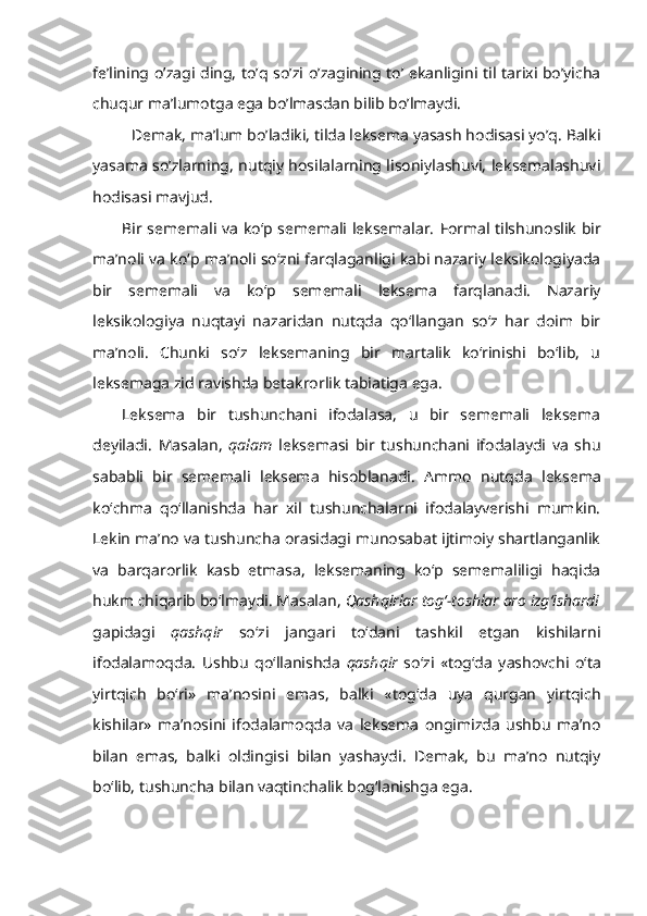 fe’lining o’zagi   ding, to’q   so’zi o’zagining to’ ekanligini til tarixi bo’yicha
chuqur ma’lumotga ega bo’lmasdan bilib bo’lmaydi.
Demak, ma’lum bo’ladiki, tilda leksema yasash hodisasi yo’q. Balki
yasama so’zlarning, nutqiy hosilalarning lisoniylashuvi, leksemalashuvi
hodisasi mavjud. 
Bir sememali va ko‘p sememali leksemalar.   Formal tilshunoslik bir
ma’noli va ko‘p ma’noli so‘zni farqlaganligi kabi nazariy leksikologiyada
bir   sememali   va   ko‘p   sememali   leksema   farqlanadi.   Nazariy
leksikologiya   nuqtayi   nazaridan   nutqda   qo‘llangan   so‘z   har   doim   bir
ma’noli.   Chunki   so‘z   leksemaning   bir   martalik   ko‘rinishi   bo‘lib,   u
leksemaga zid ravishda betakrorlik tabiatiga ega. 
Leksema   bir   tushunchani   ifodalasa,   u   bir   sememali   leksema
deyiladi.   Masalan,   qalam   leksemasi   bir   tushunchani   ifodalaydi   va   shu
sababli   bir   sememali   leksema   hisoblanadi.   Ammo   nutqda   leksema
ko‘chma   qo‘llanishda   har   xil   tushunchalarni   ifodalayverishi   mumkin.
Lekin ma’no va tushuncha orasidagi munosabat ijtimoiy shartlanganlik
va   barqarorlik   kasb   etmasa,   leksemaning   ko‘p   sememaliligi   haqida
hukm chiqarib bo‘lmaydi. Masalan,  Qashqirlar tog‘-toshlar aro izg‘ishardi
gapidagi   qashqir   so‘zi   jangari   to‘dani   tashkil   etgan   kishilarni
ifodalamoqda.   Ushbu   qo‘llanishda   qashqir   so‘zi   «tog‘da   yashovchi   o‘ta
yirtqich   bo‘ri»   ma’nosini   emas,   balki   «tog‘da   uya   qurgan   yirtqich
kishilar»   ma’nosini   ifodalamoqda   va   leksema   ongimizda   ushbu   ma’no
bilan   emas,   balki   oldingisi   bilan   yashaydi.   Demak,   bu   ma’no   nutqiy
bo‘lib, tushuncha bilan vaqtinchalik bog‘lanishga ega. 