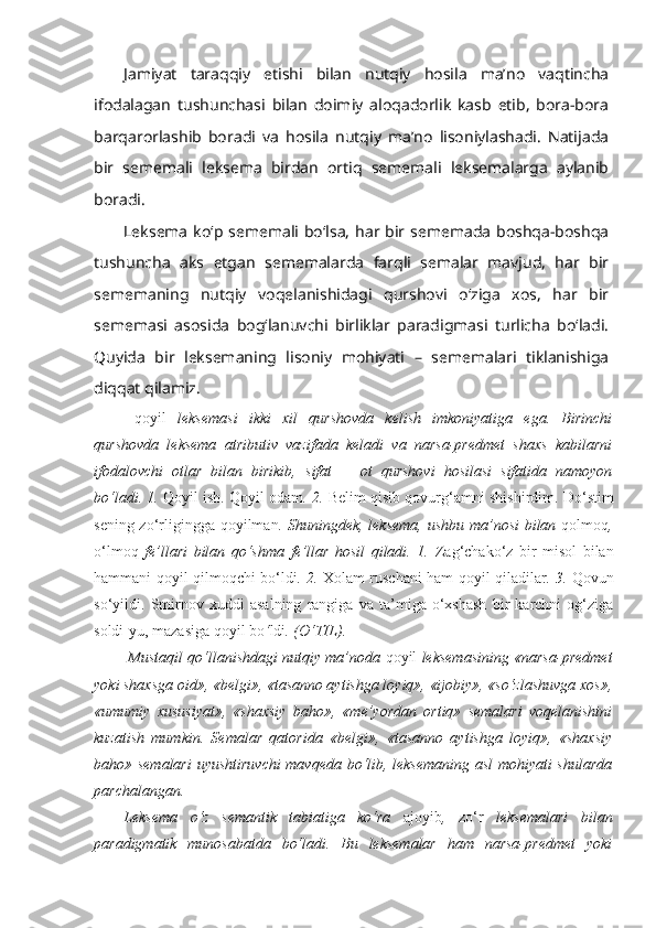 Jamiyat   taraqqiy   etishi   bilan   nutqiy   hosila   ma’no   vaqtincha
ifodalagan   tushunchasi   bilan   doimiy   aloqadorlik   kasb   etib,   bora-bora
barqarorlashib   boradi   va   hosila   nutqiy   ma’no   lisoniylashadi.   Natijada
bir   sememali   leksema   birdan   ortiq   sememali   leksemalarga   aylanib
boradi.
Leksema  ko‘p sememali bo‘lsa, har bir sememada boshqa-boshqa
tushuncha   aks   etgan   sememalarda   farqli   semalar   mavjud,   har   bir
sememaning   nutqiy   voqelanishidagi   qurshovi   o‘ziga   xos,   har   bir
sememasi   asosida   bog‘lanuvchi   birliklar   paradigmasi   turlicha   bo‘ladi.
Quyida   bir   leksemaning   lisoniy   mohiyati   –   sememalari   tiklanishiga
diqqat qilamiz. 
  qoyil   leksemasi   ikki   xil   qurshovda   kelish   imkoniyatiga   ega.   Birinchi
qurshovda   leksema   atributiv   vazifada   keladi   va   narsa-predmet   shaxs   kabilarni
ifodalovchi   otlar   bilan   birikib,   sifat   +   ot   qurshovi   hosilasi   sifatida   namoyon
bo‘ladi. 1.  Qoyil  ish.  Qoyil  odam . 2.  Belim qisib qovurg‘amni shishirdim. Do‘stim
sening zo‘rligingga   qoyilman . Shuningdek, leksema, ushbu ma’nosi  bilan   qolmoq ,
o‘lmoq   fe’llari   bilan   qo‘shma   fe’llar   hosil   qiladi.   1.   Zag‘chako‘z   bir   misol   bilan
hammani   qoyil qilmoqchi   bo‘ldi .   2.   Xolam ruschani ham   qoyil qiladilar . 3.   Qovun
so‘yildi.   Smirnov   xuddi   asalning   rangiga   va   ta’miga   o‘xshash   bir   karchni   og‘ziga
soldi-yu, mazasiga  qoyil bo ‘ ldi . (O‘TIL).
 Mustaqil qo‘llanishdagi nutqiy ma’noda  qoyil  leksemasining «narsa-predmet
yoki shaxsga oid», «belgi», «tasanno aytishga loyiq», «ijobiy», «so‘zlashuvga xos»,
«umumiy   xususiyat»,   «shaxsiy   baho»,   «me’yordan   ortiq»   semalari   voqelanishini
kuzatish   mumkin.   Semalar   qatorida   «belgi»,   «tasanno   aytishga   loyiq»,   «shaxsiy
baho» semalari  uyushtiruvchi  mavqeda bo‘lib, leksemaning asl mohiyati shularda
parchalangan.
Leksema   o‘z   semantik   tabiatiga   ko‘ra   ajoyib ,   zo‘r   leksemalari   bilan
paradigmatik   munosabatda   bo‘ladi.   Bu   leksemalar   ham   narsa-predmet   yoki 