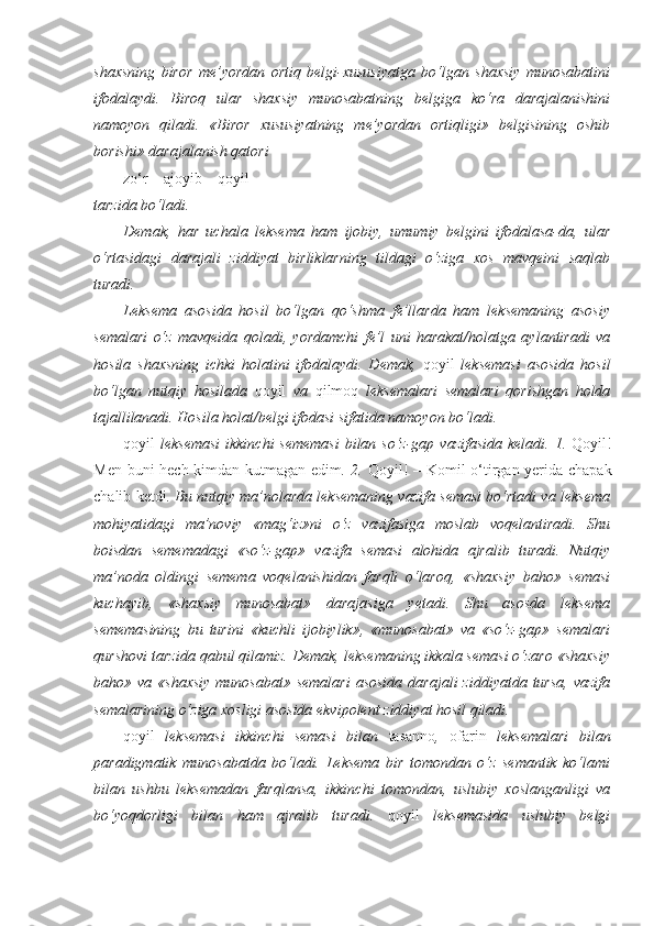 shaxsning   biror   me’yordan   ortiq   belgi-xususiyatga   bo‘lgan   shaxsiy   munosabatini
ifodalaydi.   Biroq   ular   shaxsiy   munosabatning   belgiga   ko‘ra   darajalanishini
namoyon   qiladi.   «Biror   xususiyatning   me’yordan   ortiqligi»   belgisining   oshib
borishi» darajalanish qatori 
zo‘r   –   ajoyib   –   qoyil
tarzida bo‘ladi.
Demak,   har   uchala   leksema   ham   ijobiy,   umumiy   belgini   ifodalasa-da,   ular
o‘rtasidagi   darajali   ziddiyat   birliklarning   tildagi   o‘ziga   xos   mavqeini   saqlab
turadi.
Leksema   asosida   hosil   bo‘lgan   qo‘shma   fe’llarda   ham   leksemaning   asosiy
semalari   o‘z   mavqeida   qoladi,   yordamchi   fe’l   uni   harakat/holatga   aylantiradi   va
hosila   shaxsning   ichki   holatini   ifodalaydi.   Demak,   qoyil   leksemasi   asosida   hosil
bo‘lgan   nutqiy   hosilada   qoyil   va   qilmoq   leksemalari   semalari   qorishgan   holda
tajallilanadi. Hosila holat/belgi ifodasi sifatida namoyon bo‘ladi.
qoyil   leksemasi  ikkinchi  sememasi  bilan so‘z-gap vazifasida  keladi. 1.   Qoyil!
Men buni hech kimdan kutmagan edim . 2.   Qoyil! – Komil o‘tirgan yerida chapak
chalib ketdi . Bu nutqiy ma’nolarda leksemaning vazifa semasi bo‘rtadi va leksema
mohiyatidagi   ma’noviy   «mag‘iz»ni   o‘z   vazifasiga   moslab   voqelantiradi.   Shu
boisdan   sememadagi   «so‘z-gap»   vazifa   semasi   alohida   ajralib   turadi.   Nutqiy
ma’noda   oldingi   semema   voqelanishidan   farqli   o‘laroq,   «shaxsiy   baho»   semasi
kuchayib,   «shaxsiy   munosabat»   darajasiga   yetadi.   Shu   asosda   leksema
sememasining   bu   turini   «kuchli   ijobiylik»,   «munosabat»   va   «so‘z-gap»   semalari
qurshovi tarzida qabul qilamiz. Demak, leksemaning ikkala semasi o‘zaro «shaxsiy
baho» va  «shaxsiy   munosabat»  semalari  asosida   darajali  ziddiyatda  tursa,   vazifa
semalarining o‘ziga xosligi asosida ekvipolent ziddiyat hosil qiladi.
qoyil   leksemasi   ikkinchi   semasi   bilan   tasanno ,   ofarin   leksemalari   bilan
paradigmatik   munosabatda   bo‘ladi.   Leksema   bir   tomondan   o‘z   semantik   ko‘lami
bilan   ushbu   leksemadan   farqlansa,   ikkinchi   tomondan,   uslubiy   xoslanganligi   va
bo‘yoqdorligi   bilan   ham   ajralib   turadi.   qoyil   leksemasida   uslubiy   belgi 