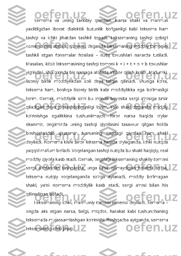 S emema   va   uning   tarkibiy   qismlari .   Narsa   shakl   va   mazmun
yaxlitligidan   iborat   dialektik   butunlik   bo ‘ lganligi   kabi   leksema   ham
tashqi   va   ichki   jihatdan   tashkil   topadi .   Leksemaning   tashqi   qobig ‘ i
nomema   deb   ataladi .  Nomema   deganda   leksemaning   moddiy   tomonini
tashkil   etgan   fonemalar   hosilasi   –   nutq   tovushlari   nazarda   tutiladi .
Masalan,   kitob   leksemasining tashqi tomoni k + i + t + o + b tovushlar
yig‘indisi. Shu o‘rinda bir narsaga alohida e’tibor qilish lozim. Ma’lumki,
lisoniy   birlik   moddiylikdan   xoli   deya   talqin   qilinadi.   Shunga   ko‘ra,
leksema   ham,   boshqa   lisoniy   birlik   kabi   moddiylikka   ega   bo‘lmasligi
lozim.   Demak,   moddiylik   so‘zi   bu   o‘rinda   bevosita   sezgi   a’zosiga   ta’sir
qiladigan   deya   jo‘nlashtirilmasligi   lozim.   Yoki   shakl   deganda   moddiy
ko‘rinishga   egalikkina   tushunilmaydi.   Biror   narsa   haqida   o‘ylar
ekanmiz,   ongimizda   uning   tashqi   qiyofasini   tasavvur   qilgan   holda
boshqalaridan   ajratamiz.   Narsaning   ongdagi   qiyofasi   ham   shakl
deyiladi. Nomema kishi biror leksema haqida o‘ylaganda, ichki nutqda
yaqqol ma’lum bo‘ladi. Voqelangan tashqi nutqda bu shakl haqiqiy, real
moddiy qiyofa kasb etadi. Demak, ongdagi leksemaning shakliy tomoni
sezgi   a’zolaridan   tashqarida,   unga   ta’sir   qilmaydigan   holatda   bo‘lsa,
leksema   nutqiy   voqelanganda   so‘zga   aylanadi,   moddiy   bo‘lmagan
shakl,   ya’ni   nomema   moddiylik   kasb   etadi,   sezgi   a’zosi   bilan   his
qilinadigan bo‘ladi.
Leksemaning   ichki ,   mazmuniy   tomoni   semema   deyiladi .   Semema   –
ongda   aks   etgan   narsa ,   belgi ,   miqdor ,   harakat   kabi   tushunchaning
leksemada   mujassamlashgan   ko ‘ rinishi .  Boshqacha   aytganda ,  semema
leksemaning   ichki   jihati . 