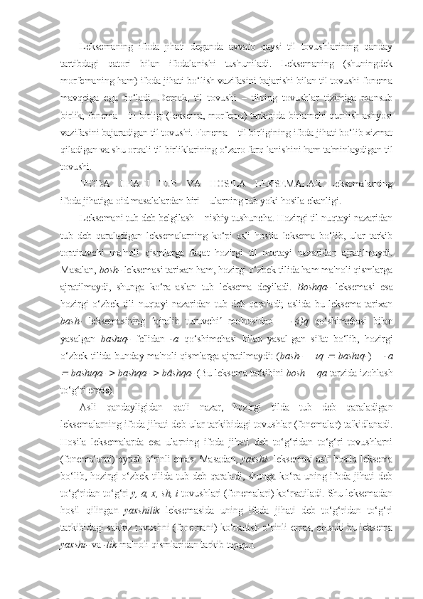 Leksemaning   ifoda   jihati   deganda   avvalo   qaysi   til   tovushlarining   qanday
tartibdagi   qatori   bilan   ifodalanishi   tushuniladi.   Leksemaning   (shuningdek
morfemaning ham) ifoda jihati bo‘lish vazifasini bajarishi bilan til tovushi fonema
mavqeiga   ega   bo‘ladi.   Demak,   til   tovushi   –   tilning   tovushlar   tizimiga   mansub
birlik; fonema – til birligi (leksema, morfema) tarkibida birlamchi qurilish ashyosi
vazifasini bajaradigan til tovushi. Fonema – til birligining ifoda jihati bo‘lib xizmat
qiladigan va shu orqali til birliklarining o‘zaro farq-lanishini ham ta'minlaydigan til
tovushi.
IFODA     JIHATI     TUB     VA     HOSILA     LEKSEMALAR.   Leksemalarning
ifoda jihatiga oid masalalardan biri – ularning tub yoki hosila ekanligi.
Leksemani tub deb belgilash – nisbiy tushuncha. Hozirgi til nuqtayi nazaridan
tub   deb   qaraladigan   leksemalarning   ko‘pi   asli   hosila   leksema   bo‘lib,   ular   tarkib
toptiruvchi   ma'noli   qismlarga   faqat   hozirgi   til   nuqtayi   nazaridan   ajratilmaydi.
Masalan,  bosh-  leksemasi tarixan ham, hozirgi o‘zbek tilida ham ma'noli qismlarga
ajratilmaydi,   shunga   ko‘ra   aslan   tub   leksema   deyiladi.   Boshqa-   leksemasi   esa
hozirgi   o‘zbek   tili   nuqtayi   nazaridan   tub   deb   qaraladi;   aslida   bu   leksema   tarixan
bash-   leksemasining    ajralib   turuvchi    ma'nosidan       -(ı)q   qo‘shimchasi   bilan
yasalgan   bashıq-   fe'lidan   -a   qo‘shimchasi   bilan   yasal-gan   sifat   bo‘lib,   hozirgi
o‘zbek tilida bunday ma'noli qismlarga ajratilmaydi: ( bash- + ıq     bashıq- )   + -a	

 bashıqa- > bashqa- > bâshqa-  (Bu leksema tarkibini  bosh + qa  tarzida izohlash
to‘g‘ri emas).
Asli   qandayligidan   qat'i   nazar,   hozirgi   tilda   tub   deb   qaraladigan
leksemalarning ifoda jihati deb ular tarkibidagi tovushlar (fonemalar) ta'kidlanadi.
Hosila   leksemalarda   esa   ularning   ifoda   jihati   deb   to‘g‘ridan   to‘g‘ri   tovushlarni
(fonemalarni) aytish o‘rinli emas. Masadan,   yaxshi-   leksemasi  asli hosila leksema
bo‘lib, hozirgi  o‘zbek tilida tub deb qaraladi, shunga ko‘ra uning ifoda jihati  deb
to‘g‘ridan to‘g‘ri  y, a, x, sh, i  tovushlari (fonemalari) ko‘rsatiladi. Shu leksemadan
hosil   qilingan   yaxshilik   leksemasida   uning   ifoda   jihati   deb   to‘g‘ridan   to‘g‘ri
tarkibidagi sakkiz tovushni (fonemani) ko‘rsatish o‘rinli emas, chunki bu leksema
yaxshi-  va  -lik  ma'noli qismlaridan tarkib topgan.   