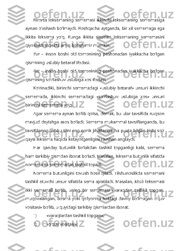 Birorta   leksemaning   sememasi   ikkinchi   leksemaning   sememasiga
aynan   o ‘ xshash   bo ‘ lmaydi .   Boshqacha   aytganda ,   bir   xil   sememaga   ega
ikkita   leksema   yo ‘ q .   Bunga   ikkita   sinonim   leksemaning   sememasini
qiyoslash   asosida   amin   bo ‘ lishimiz   mumkin :
Yuz   –   inson   boshi   old   tomonining   peshonadan   iyakkacha   bo ‘ lgan
qismining   uslubiy   betaraf   ifodasi .
B et   –   inson   boshi   old   tomonining   peshonadan   iyakkacha   bo ‘ lgan
qismining   so ‘ zlashuv   uslubiga   xos   ifodasi .
K o ‘ rinadiki ,   birinchi   sememadagi   « uslubiy   betaraf »   unsuri   ikkinchi
sememada ,   ikkinchi   sememadagi   « so ‘ zlashuv   uslubiga   xos »   unsuri
birinchi   sememada   yo ‘ q .
Agar   semema   aynan   bo ‘ lib   qolsa ,   demak ,   bu   ular   tavsifida   nuqson
mavjud   deyishga   asos   bo ‘ ladi .   Semema   mukammal   tavsiflanganda ,   bu
tavsifdanoq   ushbu   tilni   eng   nozik   jihatlarigacha   puxta   bilgan   kishi   so ‘ z
qaysi   leksema   haqida   ketayotganligini   ravshan   anglaydi .
Har   qanday   butunlik   bo ‘ lakdan   tashkil   topganligi   kabi ,   semema
ham   tarkibiy   qismdan   iborat   bo ‘ ladi .  Masalan ,  leksema   butunlik   sifatida
nomema   va   sememadan   tashkil   topadi .
Nomema   butunligini   tovush   hosil   qiladi .   Tilshunoslikda   sememani
tashkil   etuvchi   unsur   sifatida   sema   ajratiladi .   Masalan ,   kitob   leksemasi
ikki   sememali   bo ‘ lib ,   uning   bir   sememasi   « varaqdan   tashkil   topgan ,
muqovalangan ,   bosma   yoki   qo ‘ lyozma   holdagi   davriy   bo ‘ lmagan   o ‘ quv
vositasi »  bo ‘ lib ,  u   quyidagi   tarkibiy   qismlardan   iborat :
1) « varaqlardan tashkil topgan »;
2) « o‘quv vositasi »; 