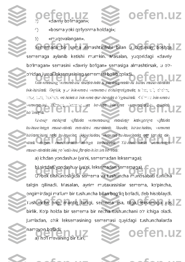 3) « davriy bo‘lmagan »;
4) «bosma yoki qo‘lyozma holdagi»;
5) « muqovalangan » .
Sememada   bir   sema   almashtirilishi   bilan   u   butunlay   boshqa
sememaga   aylanib   ketishi   mumkin.   Masalan,   yuqoridagi   «davriy
bo‘lmagan»   semasini   «davriy   bo‘lgan»   semasiga   almashtirsak,   u   o‘z-
o‘zidan  jurnal  leksemasining sememasi bo‘lib qoladi.
Leksemaning   sememasini   aniqlashda  u  paradigmadoshi  bilan  munosabatda
tekshiriladi.   Deylik,   yuz   leksemasi   sememasi   ochilayotganda,   u   bet ,   aft ,   chehra ,
oraz ,  turq ,  bashara  va hokazo leksema qurshovida o‘rganiladi.  Kelmoq  leksemasi
sememasini   bormoq ,   ketmoq   va   boshqa   leksema   sememalarisiz   aniqlab
bo‘lmaydi.
Lisoniy   mohiyat   sifatida   sememaning   mantiqiy   kategoriya   sifatida
tushunchaga   munosabati   masalasi   murakkab.   Bunda,   birinchidan,   semema
birlamchimi   yoki   tushuncha,   ikkinchidan,   semema   tushunchada   qay   tarzda   aks
etadi   degan   munozarada   ko‘zga   tashlanadi.   Tilshunoslikda   sememaga
munosabatda ikki yo‘nalishni farqlash lozim bo‘ladi:
a )  ichdan   yondashuv  ( ya ’ ni ,  sememadan   leksemaga );
b )  sirtdan   yondashuv  ( ya ’ ni ,  leksemadan   sememaga ).
O ‘ zbek   tilshunosligida   semema   va   tushuncha   munosabati   turlicha
talqin   qilinadi .   Masalan ,   ayrim   mutaxassislar   semema ,   ko ‘ pincha ,
ongimizdagi   ma ’ lum   bir   tushuncha   bilan   bog ‘ liq   bo ‘ ladi ,  deb   hisoblaydi .
Tushuncha   ong ,   mantiq   birligi ,   semema   esa ,   tilga ,   leksemaga   xos
birlik .   K o ‘ p   holda   bir   semema   bir   necha   tushunchani   o ‘ z   ichiga   oladi .
Jumladan ,   o ‘ rik   leksemasining   sememasi   quyidagi   tushunchalarda
namoyon   bo ‘ ladi :
a) ho‘l mevaning bir turi; 