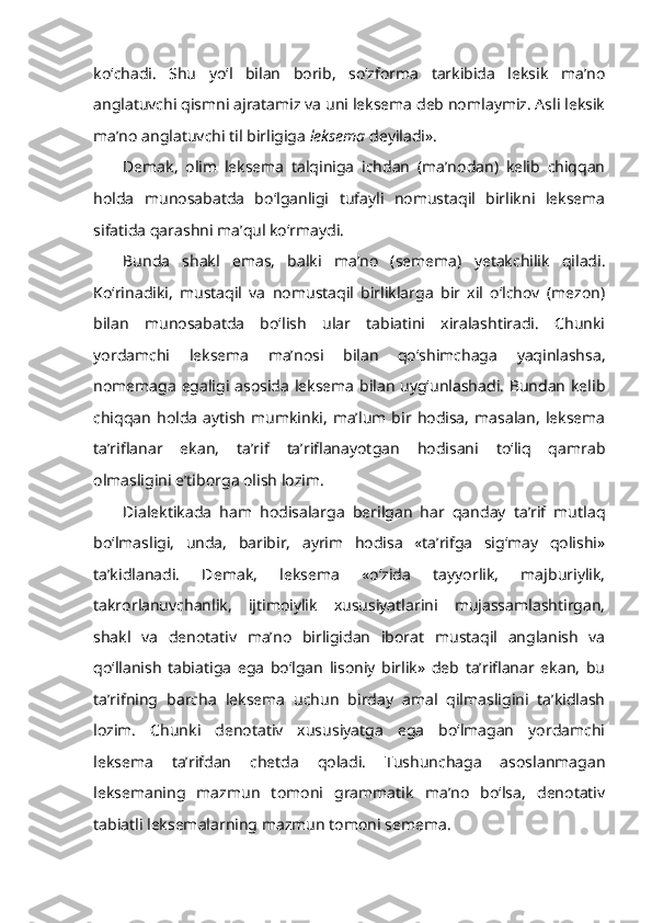 ko‘chadi.   Shu   yo‘l   bilan   borib,   so‘zforma   tarkibida   leksik   ma’no
anglatuvchi qismni ajratamiz va uni leksema deb nomlaymiz. Asli leksik
ma’no anglatuvchi til birligiga  leksema  deyiladi». 
Demak,   olim   leksema   talqiniga   ichdan   (ma’nodan)   kelib   chiqqan
holda   munosabatda   bo‘lganligi   tufayli   nomustaqil   birlikni   leksema
sifatida qarashni ma’qul ko‘rmaydi.
Bunda   shakl   emas,   balki   ma’no   (semema)   yetakchilik   qiladi.
Ko‘rinadiki,   mustaqil   va   nomustaqil   birliklarga   bir   xil   o‘lchov   (mezon)
bilan   munosabatda   bo‘lish   ular   tabiatini   xiralashtiradi.   Chunki
yordamchi   leksema   ma’nosi   bilan   qo‘shimchaga   yaqinlashsa,
nomemaga egaligi asosida leksema bilan uyg‘unlashadi. Bundan kelib
chiqqan   holda   aytish   mumkinki,   ma’lum  bir   hodisa,   masalan,   leksema
ta’riflanar   ekan,   ta’rif   ta’riflanayotgan   hodisani   to‘liq   qamrab
olmasligini e’tiborga olish lozim. 
Dialektikada   ham   hodisalarga   berilgan   har   qanday   ta’rif   mutlaq
bo‘lmasligi,   unda,   baribir,   ayrim   hodisa   «ta’rifga   sig‘may   qolishi»
ta’kidlanadi.   Demak,   leksema   «o‘zida   tayyorlik,   majburiylik,
takrorlanuvchanlik,   ijtimoiylik   xususiyatlarini   mujassamlashtirgan,
shakl   va   denotativ   ma’no   birligidan   iborat   mustaqil   anglanish   va
qo‘llanish   tabiatiga   ega   bo‘lgan   lisoniy   birlik»   deb   ta’riflanar   ekan,   bu
ta’rifning   barcha   leksema   uchun   birday   amal   qilmasligini   ta’kidlash
lozim.   Chunki   denotativ   xususiyatga   ega   bo‘lmagan   yordamchi
leksema   ta’rifdan   chetda   qoladi.   Tushunchaga   asoslanmagan
leksemaning   mazmun   tomoni   grammatik   ma’no   bo‘lsa,   denotativ
tabiatli leksemalarning mazmun tomoni semema. 