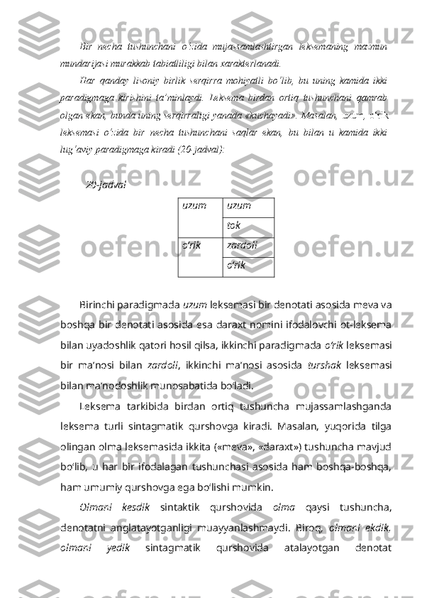 Bir   necha   tushunchani   o‘zida   mujassamlashtirgan   leksemaning   mazmun
mundarijasi murakkab tabiatliligi bilan xarakterlanadi.
Har   qanday   lisoniy   birlik   serqirra   mohiyatli   bo‘lib,   bu   uning   kamida   ikki
paradigmaga   kirishini   ta’minlaydi.   Leksema   birdan   ortiq   tushunchani   qamrab
olgan ekan, bunda uning serqirraligi yanada «kuchayadi». Masalan,   uzum ,   o‘rik
leksemasi   o‘zida   bir   necha   tushunchani   saqlar   ekan,   bu   bilan   u   kamida   ikki
lug‘aviy paradigmaga kiradi (20-jadval):
20 - jadval
uzum uzum
tok
o‘rik zardol i
o‘rik
Birinchi paradigmada  uzum  leksemasi bir denotati asosida meva va
boshqa   bir  denotati  asosida   esa   daraxt   nomini  ifodalovchi  ot-leksema
bilan uyadoshlik qatori hosil qilsa, ikkinchi paradigmada  o‘rik  leksemasi
bir   ma’nosi   bilan   zardoli ,   ikkinchi   ma’nosi   asosida   turshak   leksemasi
bilan ma’nodoshlik munosabatida bo‘ladi.
Leksema   tarkibida   birdan   ortiq   tushuncha   mujassamlashganda
leksema   turli   sintagmatik   qurshovga   kiradi.   Masalan,   yuqorida   tilga
olingan olma leksemasida ikkita («meva», «daraxt») tushuncha mavjud
bo‘lib,   u   har   bir   ifodalagan   tushunchasi   asosida   ham   boshqa-boshqa,
ham umumiy qurshovga ega bo‘lishi mumkin.
Olmani   kesdik   sintaktik   qurshovida   olma   qaysi   tushuncha,
denotatni   anglatayotganligi   muayyanlashmaydi.   Biroq,   olmani   ekdik,
olmani   yedik   sintagmatik   qurshovida   atalayotgan   denotat 