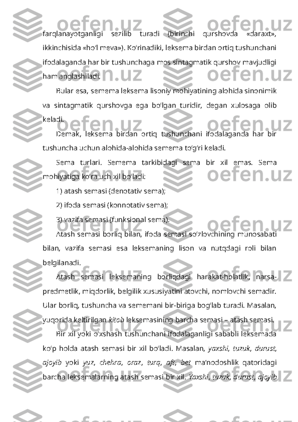 farqlanayotganligi   sezilib   turadi   (birinchi   qurshovda   «daraxt»,
ikkinchisida «ho‘l meva»). Ko‘rinadiki, leksema birdan ortiq tushunchani
ifodalaganda har bir tushunchaga mos sintagmatik qurshov mavjudligi
ham anglashiladi.
Bular esa, semema leksema lisoniy mohiyatining alohida sinonimik
va   sintagmatik   qurshovga   ega   bo‘lgan   turidir,   degan   xulosaga   olib
keladi.
Demak,   leksema   birdan   ortiq   tushunchani   ifodalaganda   har   bir
tushuncha uchun alohida-alohida semema to‘g‘ri keladi.
Sema   turlari.   Semema   tarkibidagi   sema   bir   xil   emas.   Sema
mohiyatiga ko‘ra uch xil bo‘ladi:
1) atash semasi (denotativ sema);
2) ifoda semasi (konnotativ sema);
3) vazifa semasi (funksional sema).
Atash semasi   borliq bilan, ifoda semasi so‘zlovchining munosabati
bilan,   vazifa   semasi   esa   leksemaning   lison   va   nutqdagi   roli   bilan
belgilanadi.
Atash   semasi   leksemaning   borliqdagi   harakat-holatlik,   narsa-
predmetlik, miqdorlik, belgilik xususiyatini atovchi, nomlovchi semadir.
Ular borliq, tushuncha va sememani bir-biriga bog‘lab turadi. Masalan,
yuqorida keltirilgan  kitob  leksemasining barcha semasi – atash semasi. 
Bir  xil  yoki  o‘xshash tushunchani  ifodalaganligi sababli leksemada
ko‘p   holda   atash   semasi   bir   xil   bo‘ladi.   Masalan,   yaxshi ,   tuzuk ,   durust ,
ajoyib   yoki   yuz ,   chehra ,   oraz ,   turq ,   aft ,   bet   ma’nodoshlik   qatoridagi
barcha leksemalarning atash semasi bir xil.   Yaxshi ,  tuzuk ,  durust ,  ajoyib 