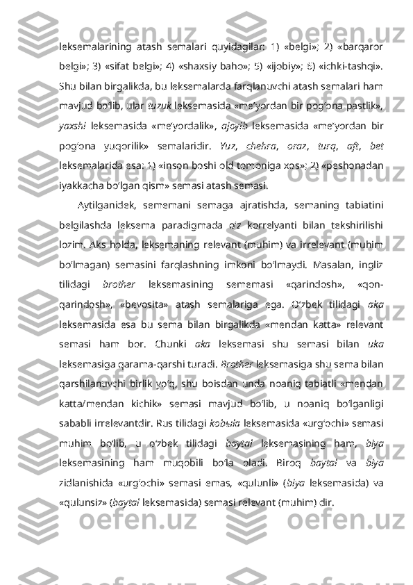 leksemalarining   atash   semalari   quyidagilar:   1)   «belgi»;   2)   «barqaror
belgi»;   3)   «sifat   belgi»;   4)   «shaxsiy   baho»;   5)   «ijobiy»;  6)   «ichki-tashqi».
Shu bilan birgalikda, bu leksemalarda farqlanuvchi atash semalari ham
mavjud bo‘lib, ular   tuzuk   leksemasida «me’yordan bir pog‘ona pastlik»,
yaxshi   leksemasida   «me’yordalik»,   ajoyib   leksemasida   «me’yordan   bir
pog‘ona   yuqorilik»   semalaridir.   Yuz ,   chehra ,   oraz ,   turq ,   aft ,   bet
leksemalarida esa: 1) «inson boshi old tomoniga xos»; 2) «peshonadan
iyakkacha bo‘lgan qism» semasi atash semasi.
Aytilganidek,   sememani   semaga   ajratishda,   semaning   tabiatini
belgilashda   leksema   paradigmada   o‘z   korrelyanti   bilan   tekshirilishi
lozim.   Aks   holda,   leksemaning  relevant   (muhim)   va   irrelevant   (muhim
bo‘lmagan)   semasini   farqlashning   imkoni   bo‘lmaydi.   Masalan,   ingliz
tilidagi   brother   leksemasining   sememasi   «qarindosh»,   «qon-
qarindosh»,   «bevosita»   atash   semalariga   ega.   O‘zbek   tilidagi   aka
leksemasida   esa   bu   sema   bilan   birgalikda   «mendan   katta»   relevant
semasi   ham   bor.   Chunki   aka   leksemasi   shu   semasi   bilan   uka
leksemasiga qarama-qarshi turadi.  Brother   leksemasiga shu sema bilan
qarshilanuvchi   birlik   yo‘q,   shu   boisdan   unda   noaniq   tabiatli   «mendan
katta/mendan   kichik»   semasi   mavjud   bo‘lib,   u   noaniq   bo‘lganligi
sababli irrelevantdir. Rus tilidagi  kob ы la   leksemasida «urg‘ochi» semasi
muhim   bo‘lib,   u   o‘zbek   tilidagi   baytal   leksemasining   ham,   biya
leksemasining   ham   muqobili   bo‘la   oladi.   Biroq   baytal   va   biya
zidlanishida   «urg‘ochi»   semasi   emas,   «qulunli»   ( biya   leksemasida)   va
«qulunsiz» ( baytal  leksemasida) semasi relevant (muhim) dir.  