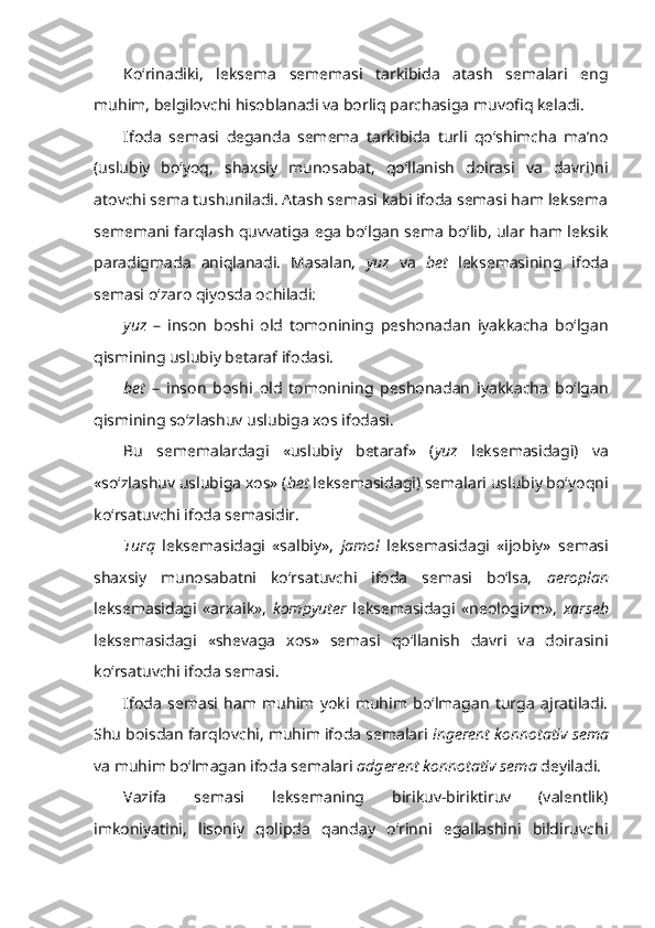 Ko‘rinadiki,   leksema   sememasi   tarkibida   atash   semalari   eng
muhim, belgilovchi hisoblanadi va borliq parchasiga muvofiq keladi. 
Ifoda   semasi   deganda   semema   tarkibida   turli   qo‘shimcha   ma’no
(uslubiy   bo‘yoq,   shaxsiy   munosabat,   qo‘llanish   doirasi   va   davri)ni
atovchi sema tushuniladi. Atash semasi kabi ifoda semasi ham leksema
sememani farqlash quvvatiga ega bo‘lgan sema bo‘lib, ular ham leksik
paradigmada   aniqlanadi.   Masalan,   yuz   va   bet   leksemasining   ifoda
semasi o‘zaro qiyosda ochiladi:
yuz   –   inson   boshi   old   tomonining   peshonadan   iyakkacha   bo‘lgan
qismining uslubiy betaraf ifodasi.
bet   –   inson   boshi   old   tomonining   peshonadan   iyakkacha   bo‘lgan
qismining so‘zlashuv uslubiga xos ifodasi.
Bu   sememalardagi   «uslubiy   betaraf»   ( yuz   leksemasidagi)   va
«so‘zlashuv uslubiga xos» ( bet  leksemasidagi) semalari uslubiy bo‘yoqni
ko‘rsatuvchi ifoda semasidir.
Turq   leksemasidagi   «salbiy»,   jamol   leksemasidagi   «ijobiy»   semasi
shaxsiy   munosabatni   ko‘rsatuvchi   ifoda   semasi   bo‘lsa,   aeroplan
leksemasidagi   «arxaik»,   kompyuter   leksemasidagi   «neologizm»,   xarseb
leksemasidagi   «shevaga   xos»   semasi   qo‘llanish   davri   va   doirasini
ko‘rsatuvchi ifoda semasi.
Ifoda   semasi   ham   muhim   yoki   muhim   bo‘lmagan   turga   ajratiladi.
Shu boisdan farqlovchi, muhim ifoda semalari  ingerent konnotativ sema
va muhim bo‘lmagan ifoda semalari  adgerent konnotativ sema  deyiladi.
Vazifa   semasi   leksemaning   birikuv-biriktiruv   (valentlik)
imkoniyatini,   lisoniy   qolipda   qanday   o‘rinni   egallashini   bildiruvchi 