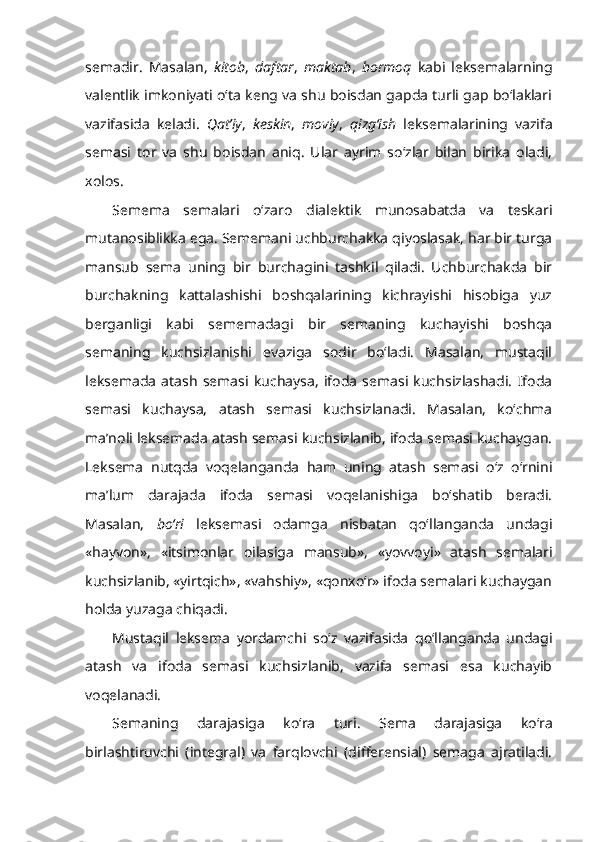 semadir.   Masalan,   kitob ,   daftar ,   maktab ,   bormoq   kabi   leksemalarning
valentlik imkoniyati o‘ta keng va shu boisdan gapda turli gap bo‘laklari
vazifasida   keladi.   Qat’iy ,   keskin ,   moviy ,   qizg‘ish   leksemalarining   vazifa
semasi   tor   va   shu   boisdan   aniq.   Ular   ayrim   so‘zlar   bilan   birika   oladi,
xolos.
Semema   semalari   o‘zaro   dialektik   munosabatda   va   teskari
mutanosiblikka ega. Sememani uchburchakka qiyoslasak, har bir turga
mansub   sema   uning   bir   burchagini   tashkil   qiladi.   Uchburchakda   bir
burchakning   kattalashishi   boshqalarining   kichrayishi   hisobiga   yuz
berganligi   kabi   sememadagi   bir   semaning   kuchayishi   boshqa
semaning   kuchsizlanishi   evaziga   sodir   bo‘ladi.   Masalan,   mustaqil
leksemada   atash   semasi   kuchaysa,   ifoda   semasi   kuchsizlashadi.   Ifoda
semasi   kuchaysa,   atash   semasi   kuchsizlanadi.   Masalan,   ko‘chma
ma’noli leksemada atash semasi kuchsizlanib, ifoda semasi kuchaygan.
Leksema   nutqda   voqelanganda   ham   uning   atash   semasi   o‘z   o‘rnini
ma’lum   darajada   ifoda   semasi   voqelanishiga   bo‘shatib   beradi.
Masalan,   bo‘ri   leksemasi   odamga   nisbatan   qo‘llanganda   undagi
«hayvon»,   «itsimonlar   oilasiga   mansub»,   «yovvoyi»   atash   semalari
kuchsizlanib, «yirtqich», «vahshiy», «qonxo‘r» ifoda semalari kuchaygan
holda yuzaga chiqadi.
Mustaqil   leksema   yordamchi   so‘z   vazifasida   qo‘llanganda   undagi
atash   va   ifoda   semasi   kuchsizlanib,   vazifa   semasi   esa   kuchayib
voqelanadi.
Semaning   darajasiga   ko‘ra   turi.   Sema   darajasiga   ko‘ra
birlashtiruvchi   (integral)   va   farqlovchi   (differensial)   semaga   ajratiladi. 