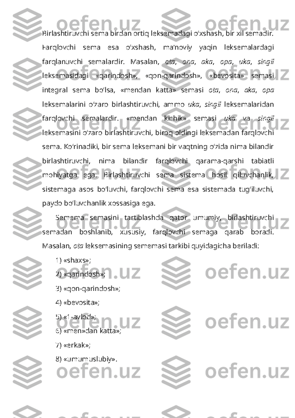 Birlashtiruvchi sema birdan ortiq leksemadagi o‘xshash, bir xil semadir.
Farqlovchi   sema   esa   o‘xshash,   ma’noviy   yaqin   leksemalardagi
farqlanuvchi   semalardir.   Masalan,   ota ,   ona ,   aka ,   opa ,   uka ,   singil
leksemasidagi   «qarindosh»,   «qon-qarindosh»,   «bevosita»   semasi
integral   sema   bo‘lsa,   «mendan   katta»   semasi   ota ,   ona ,   aka ,   opa
leksemalarini   o‘zaro   birlashtiruvchi,   ammo   uka ,   singil   leksemalaridan
farqlovchi   semalardir.   «mendan   kichik»   semasi   uka   va   singil
leksemasini o‘zaro birlashtiruvchi, biroq oldingi leksemadan farqlovchi
sema. Ko‘rinadiki, bir sema leksemani bir vaqtning o‘zida nima bilandir
birlashtiruvchi,   nima   bilandir   farqlovchi   qarama-qarshi   tabiatli
mohiyatga   ega.   Birlashtiruvchi   sema   sistema   hosil   qiluvchanlik,
sistemaga   asos   bo‘luvchi,   farqlovchi   sema   esa   sistemada   tug‘iluvchi,
paydo bo‘luvchanlik xossasiga ega. 
Semema   semasini   tartiblashda   qator   umumiy,   birlashtiruvchi
semadan   boshlanib,   xususiy,   farqlovchi   semaga   qarab   boradi.
Masalan,   ota  leksemasining sememasi tarkibi quyidagicha beriladi:
1) «shaxs»;
2) «qarindosh»;
3) «qon-qarindosh»;
4) «bevosita»;
5) «1-avlod»;
6) «men»dan katta»;
7) «erkak»;
8) «umumuslubiy». 
