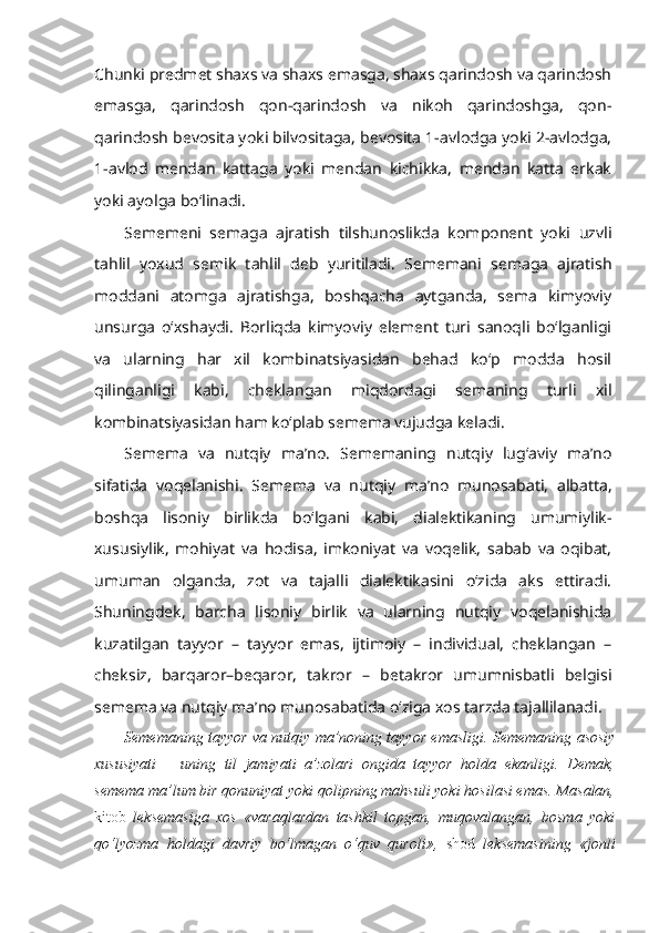 Chunki predmet shaxs va shaxs emasga, shaxs qarindosh va qarindosh
emasga,   qarindosh   qon-qarindosh   va   nikoh   qarindoshga,   qon-
qarindosh bevosita yoki bilvositaga, bevosita 1-avlodga yoki 2-avlodga,
1-avlod   mendan   kattaga   yoki   mendan   kichikka,   mendan   katta   erkak
yoki ayolga bo‘linadi.
Sememeni   semaga   ajratish   tilshunoslikda   komponent   yoki   uzvli
tahlil   yoxud   semik   tahlil   deb   yuritiladi.   Sememani   semaga   ajratish
moddani   atomga   ajratishga,   boshqacha   aytganda,   sema   kimyoviy
unsurga   o‘xshaydi.   Borliqda   kimyoviy   element   turi   sanoqli   bo‘lganligi
va   ularning   har   xil   kombinatsiyasidan   behad   ko‘p   modda   hosil
qilinganligi   kabi,   cheklangan   miqdordagi   semaning   turli   xil
kombinatsiyasidan ham ko‘plab semema vujudga keladi.
Semema   va   nut q iy   ma’no.   Sememaning   nutqiy   lug‘aviy   ma’no
sifatida   voqelanishi.   Semema   va   nutqiy   ma’no   munosabati,   albatta,
boshqa   lisoniy   birlikda   bo‘lgani   kabi,   dialektikaning   umumiylik-
xususiylik,   mohiyat   va   hodisa,   imkoniyat   va   voqelik,   sabab   va   oqibat,
umuman   olganda,   zot   va   tajalli   dialektikasini   o‘zida   aks   ettiradi.
Shuningdek,   barcha   lisoniy   birlik   va   ularning   nutqiy   voqelanishida
kuzatilgan   tayyor   –   tayyor   emas,   ijtimoiy   –   individual,   cheklangan   –
cheksiz,   barqaror–beqaror,   takror   –   betakror   umumnisbatli   belgisi
semema va nutqiy ma’no munosabatida o‘ziga xos tarzda tajallilanadi. 
Sememaning tayyor va nutqiy ma’noning tayyor emasligi.   Sememaning asosiy
xususiyati   –   uning   til   jamiyati   a’zolari   ongida   tayyor   holda   ekanligi.   Demak,
semema ma’lum bir qonuniyat yoki qolipning mahsuli yoki hosilasi emas. Masalan,
kitob   leksemasiga   xos   «varaqlardan   tashkil   topgan,   muqovalangan,   bosma   yoki
qo‘lyozma   holdagi   davriy   bo‘lmagan   o‘quv   quroli»,   shod   leksemasining   «jonli 