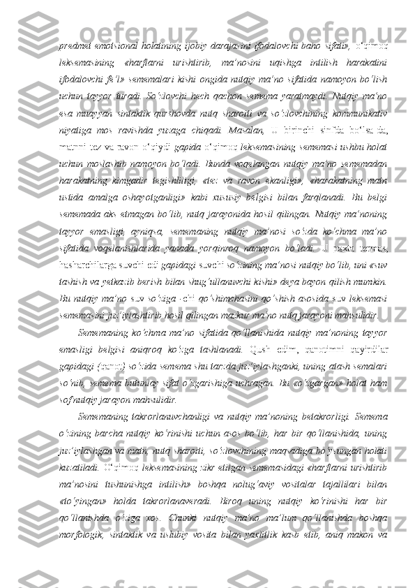 predmet   emotsional   holatining  ijobiy   darajasini   ifodalovchi   baho   sifati»,   o‘qimoq
leksemasining   «harflarni   urishtirib,   ma’nosini   uqishga   intilish   harakatini
ifodalovchi   fe’l»   sememalari   kishi   ongida   nutqiy   ma’no   sifatida   namoyon   bo‘lish
uchun   tayyor   turadi.   So‘zlovchi   hech   qachon   semema   yaratmaydi.   Nutqiy   ma’no
esa   muayyan   sintaktik   qurshovda   nutq   sharoiti   va   so‘zlovchining   kommunikativ
niyatiga   mos   ravishda   yuzaga   chiqadi.   Masalan,   U   birinchi   sinfda   bo‘lsa-da,
matnni tez va ravon o‘qiydi   gapida   o‘qimoq   leksemasining sememasi  ushbu holat
uchun   moslashib   namoyon   bo‘ladi.   Bunda   voqelangan   nutqiy   ma’no   sememadan
harakatning   kimgadir   tegishliligi,   «tez   va   ravon   ekanligi»,   «harakatning   matn
ustida   amalga   oshayotganligi»   kabi   xususiy   belgisi   bilan   farqlanadi.   Bu   belgi
sememada   aks   etmagan   bo‘lib,  nutq  jarayonida   hosil   qilingan.   Nutqiy  ma’noning
tayyor   emasligi,   ayniqsa,   sememaning   nutqiy   ma’nosi   so‘zda   ko‘chma   ma’no
sifatida   voqelanishlarida   yanada   yorqinroq   namoyon   bo‘ladi.   U   paxta   termas,
hasharchilarga suvchi edi  gapidagi  suvchi  so‘zining ma’nosi nutqiy bo‘lib, uni «suv
tashish va yetkazib berish bilan shug‘ullanuvchi kishi» deya bayon qilish mumkin.
Bu   nutqiy   ma’no   suv   so‘ziga   - chi   qo‘shimchasini   qo‘shish   asosida   suv   leksemasi
sememasini juz’iylashtirib hosil qilingan mazkur ma’no nutq jarayoni mahsulidir.
Sememaning   ko‘chma   ma’no   sifatida   qo‘llanishida   nutqiy   ma’noning   tayyor
emasligi   belgisi   aniqroq   ko‘zga   tashlanadi.   Qush   edim,   qanotimni   qayirdilar
gapidagi ( qanot ) so‘zida semema shu tarzda juz’iylashganki, uning atash semalari
so‘nib,  semema   butunlay  sifat   o‘zgarishiga   uchragan.   Bu   «o‘zgargan»   holat   ham
sof nutqiy jarayon mahsulidir.
Sememaning   takrorlanuvchanligi   va   nutqiy   ma’noning   betakrorligi.   Semema
o‘zining   barcha   nutqiy   ko‘rinishi   uchun   asos   bo‘lib,   har   bir   qo‘llanishida,   uning
juz’iylashgan va matn, nutq sharoiti, so‘zlovchining maqsadiga bo‘ysungan holati
kuzatiladi.   O‘ qimoq   leksemasining zikr etilgan sememasidagi  «harflarni  urishtirib
ma’nosini   tushunishga   intilish»   boshqa   nolug‘aviy   vositalar   tajallilari   bilan
«to‘yingan»   holda   takrorlanaveradi.   Biroq   uning   nutqiy   ko‘rinishi   har   bir
qo‘llanishda   o‘ziga   xos.   Chunki   nutqiy   ma’no   ma’lum   qo‘llanishda   boshqa
morfologik,   sintaktik   va   uslubiy   vosita   bilan   yaxlitlik   kasb   etib,   aniq   makon   va 