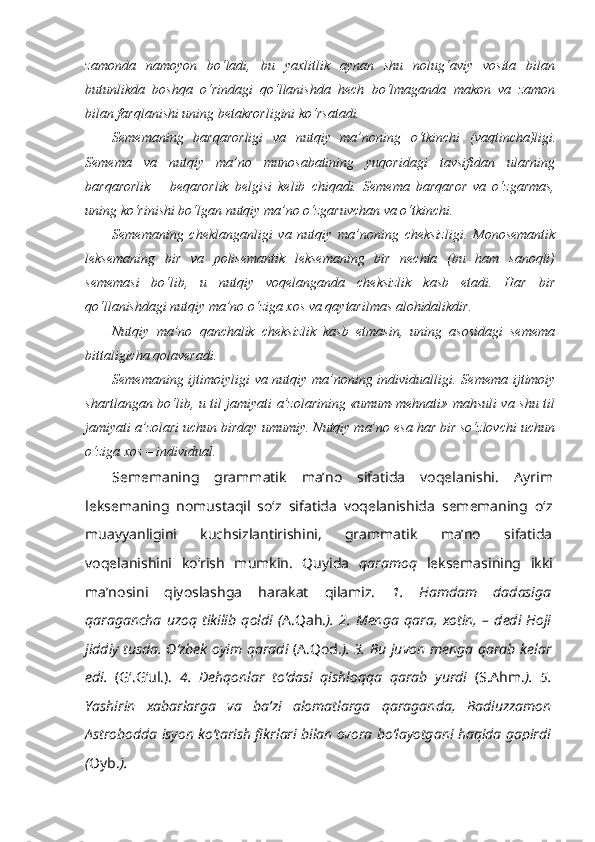 zamonda   namoyon   bo‘ladi,   bu   yaxlitlik   aynan   shu   nolug‘aviy   vosita   bilan
butunlikda   boshqa   o‘rindagi   qo‘llanishda   hech   bo‘lmaganda   makon   va   zamon
bilan farqlanishi uning betakrorligini ko‘rsatadi.
Sememaning   barqarorligi   va   nutqiy   ma’noning   o‘tkinchi   (vaqtincha)ligi.
Semema   va   nutqiy   ma’no   munosabatining   yuqoridagi   tavsifidan   ularning
barqarorlik   –   beqarorlik   belgisi   kelib   chiqadi.   Semema   barqaror   va   o‘zgarmas,
uning ko‘rinishi bo‘lgan nutqiy ma’no o‘zgaruvchan va o‘tkinchi. 
Sememaning   cheklanganligi   va   nutqiy   ma’noning   cheksizligi.   Monosemantik
leksemaning   bir   va   polisemantik   leksemaning   bir   nechta   (bu   ham   sanoqli)
sememasi   bo‘lib,   u   nutqiy   voqelanganda   cheksizlik   kasb   etadi.   Har   bir
qo‘llanishdagi nutqiy ma’no o‘ziga xos va qaytarilmas alohidalikdir.
Nutqiy   ma’no   qanchalik   cheksizlik   kasb   etmasin,   uning   asosidagi   semema
bittaligicha qolaveradi.
Sememaning ijtimoiyligi va nutqiy ma’noning individualligi.   Semema ijtimoiy
shartlangan bo‘lib, u til jamiyati a’zolarining «umum-mehnati» mahsuli va shu til
jamiyati a’zolari uchun birday umumiy. Nutqiy ma’no esa har bir so‘zlovchi uchun
o‘ziga xos  –  individual.
Sememaning   grammatik   ma’no   sifatida   voqelanishi.   Ayrim
leksemaning   nomustaqil   so‘z   sifatida   voqelanishida   sememaning   o‘z
muayyanligini   kuchsizlantirishini,   grammatik   ma’no   sifatida
voqelanishini   ko‘rish   mumkin.   Quyida   qaramoq   leksemasining   ikki
ma’nosini   qiyoslashga   harakat   qilamiz.   1.   Hamdam   dadasiga
qaragancha   uzoq   tikilib   qoldi   ( A.Qah. ).   2.   Menga   qara,   xotin,   –   dedi   Hoji
jiddiy tusda. O‘zbek oyim   qaradi   (A.Qod. ). 3. Bu juvon menga   qarab   kelar
edi.   (G‘.G‘ul.).   4.   Dehqonlar   to‘dasi   qishloqqa   qarab   yurdi   (S.Ahm. ).   5.
Yashirin   xabarlarga   va   ba’zi   alomatlarga   qaraganda ,   Badiuzzamon
Astrobodda isyon ko‘tarish fikrlari bilan ovora bo‘layotgani haqida gapirdi
( Oyb. ). 