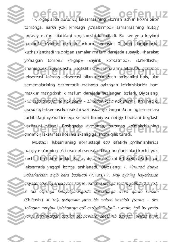 1-,   2-gaplarda   qaramoq   leksemasining   «ko‘rish   uchun   ko‘zni   biror
tomonga,   narsa   yoki   kimsaga   yo‘naltirmoq»   sememasining   nutqiy
lug‘aviy   ma’no   sifatidagi   voqelanishi   kuzatiladi.   Bu   semema   keyingi
gaplarda   o‘zining   «ko‘rish   uchun»   semasini   0   (nol)   darajagacha
kuchsizlantiradi va qolgan semalar ma’lum darajada susayib, «harakat
yo‘nalgan   tomon»:   (4-gap)»   «ayirib   ko‘rsatmoq»,   «ta’kidlash»,
shuningdek,   «qiyoslash»,   «solishtirish»   ma’nolarini   bildiradi.   qaramoq
leksemasi   ko‘rmoq   leksemasi   bilan   ma’nodosh   bo‘lganligi   bois,   ular
sememalarining   grammatik   ma’noga   aylangan   ko‘rinishlarida   ham
mazkur   ma’nodoshlik   ma’lum   darajada   saqlangan   bo‘ladi.   Qiyoslang:
« Olmaga   qaraganda   nok   shirin   –   olmadan   ko‘ra   nok   shirin ».   Ko‘rinadiki,
qaramoq  leksemasi ko‘makchi vazifasida qo‘llanganda uning sememasi
tarkibidagi   «yo‘naltirmoq»   semasi   lisoniy   va   nutqiy   hodisani   bog‘lash
vazifasini   o‘taydi.   Boshqacha   aytganda,   qaramoq   ko‘makchisining
qaramoq  leksemasi hosilasi ekanligiga ishora qilib turadi. 
Mustaqil   leksemaning   nomustaqil   so‘z   sifatida   qo‘llanishlarida
nutqiy   ma’noning   o‘zi   mansub   semalar   bilan   bog‘lanishlari   kuchli   yoki
kuchsiz   bo‘lishi   mumkin.   Bu,   ayniqsa,   ko‘makchi   fe’l   vazifasida   kelgan
leksemada   yaqqol   ko‘zga   tashlanadi.   Qiyoslang:   1.   Elmurod   dunyo
xabarlaridan   o‘qib   bera   boshladi   (P.Turs . )   2.   May   oyining   hayotbaxsh
quyoshi o‘zining erkalovchi, zarrin nurlarini alanga sochib  yotibdi   (X.Ziyo.) .
3.   Siz   o‘qishga   ketayotganingizda   daraxtlarga   o‘zim   qarab   tursam
(Sh.Rash.) .   4.   To‘y   qiziganda   yana   bir   baloni   boshlab   yurma,   –   deb
To‘lagan   mo‘ylov   Qo‘chqorga   qo‘l   cho‘zdi.   5.   Hali   u   yerda,   hali   bu   yerda
yangi   tug‘ilayotgan   qo‘zilar   cho‘ponlarni   shoshirib   qo ‘ ygan,   ularda   tinim 