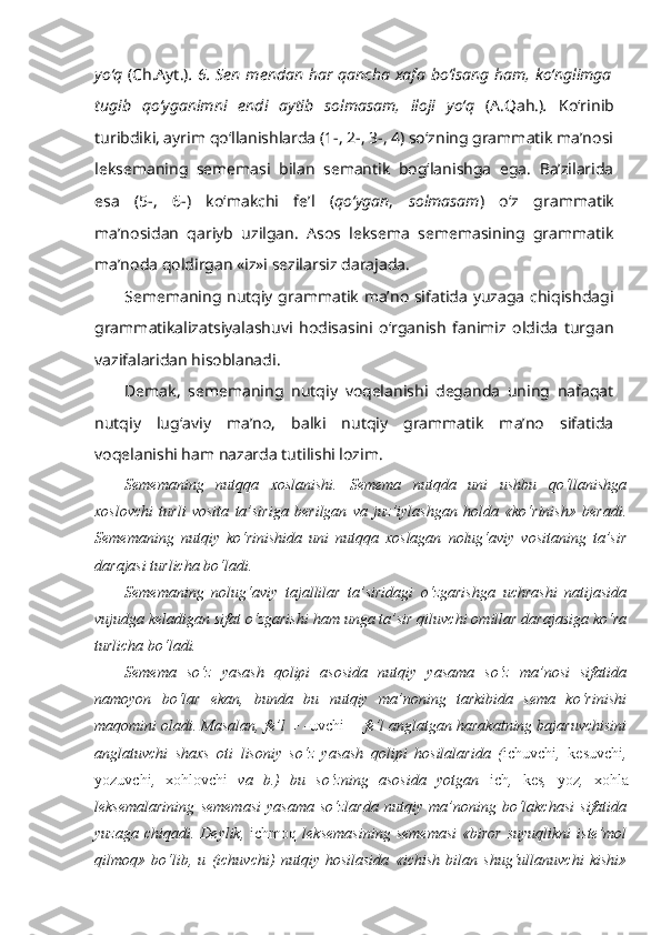 yo‘q   (Ch.Ayt.) . 6. Sen mendan har  qancha  xafa bo‘lsang ham, ko‘nglimga
tugib   qo‘yganimni   endi   aytib   solmasam ,   iloji   yo‘q   (A.Qah.) .   Ko‘rinib
turibdiki, ayrim qo‘llanishlarda (1-, 2-, 3-, 4) so‘zning grammatik ma’nosi
leksemaning   sememasi   bilan   semantik   bog‘lanishga   ega.   Ba’zilarida
esa   (5-,   6-)   ko‘makchi   fe’l   ( qo‘ygan ,   solmasam )   o‘z   grammatik
ma’nosidan   qariyb   uzilgan.   Asos   leksema   sememasining   grammatik
ma’noda qoldirgan «iz»i sezilarsiz darajada.
Sememaning nutqiy grammatik ma’no sifatida yuzaga chiqishdagi
grammatikalizatsiyalashuvi   hodisasini   o‘rganish   fanimiz   oldida   turgan
vazifalaridan hisoblanadi. 
Demak,   sememaning   nutqiy   voqelanishi   deganda   uning   nafaqat
nutqiy   lug‘aviy   ma’no,   balki   nutqiy   grammatik   ma’no   sifatida
voqelanishi ham nazarda tutilishi lozim.
Sememaning   nutqqa   xoslanishi.   Semema   nutqda   uni   ushbu   qo‘llanishga
xoslovchi   turli   vosita   ta’siriga   berilgan   va   juz’iylashgan   holda   «ko‘rinish»   beradi.
Sememaning   nutqiy   ko‘rinishida   uni   nutqqa   xoslagan   nolug‘aviy   vositaning   ta’sir
darajasi turlicha bo‘ladi.
Sememaning   nolug‘aviy   tajallilar   ta’siridagi   o‘zgarishga   uchrashi   natijasida
vujudga keladigan sifat o‘zgarishi ham unga ta’sir qiluvchi omillar darajasiga ko‘ra
turlicha bo‘ladi.
Semema   so‘z   yasash   qolipi   asosida   nutqiy   yasama   so‘z   ma’nosi   sifatida
namoyon   bo‘lar   ekan,   bunda   bu   nutqiy   ma’noning   tarkibida   sema   ko‘rinishi
maqomini oladi. Masalan,  fe’l + - uvchi  = fe’l anglatgan harakatning bajaruvchisini
anglatuvchi   shaxs   oti   lisoniy   so‘z   yasash   qolipi   hosilalarida   ( ichuvchi ,   kesuvchi ,
yozuvchi ,   xohlovchi   va   b.)   bu   so‘zning   asosida   yotgan   ich ,   kes ,   yoz ,   xohla
leksemalarining   sememasi   yasama   so‘zlarda   nutqiy   ma’noning   bo‘lakchasi   sifatida
yuzaga  chiqadi.  Deylik,   ichmoq   leksemasining  sememasi   «biror  suyuqlikni  iste’mol
qilmoq»   bo‘lib,   u   (ichuvchi)   nutqiy   hosilasida   «ichish   bilan   shug‘ullanuvchi   kishi» 