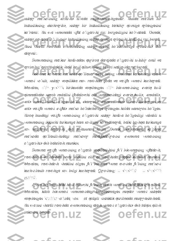 nutqiy   ma’nosining   «ichish»   uzvida   mujassamlashgandir.   Bunda   ma’lum   bir
butunlikning   «kichrayib»,   nutqiy   bir   butunlikning   tarkibiy   qismiga   aylanganini
ko‘ramiz.   Bu   esa   sememada   sifat   o‘zgarishi   yuz   berganligini   ko‘rsatadi.   Demak,
nutqiy yasama so‘z lisoniy butunlikning nutqiy qismga aylanishi hodisasi yuz beradi.
Buni   shartli   ravishda   «sememaning   nutqiy   ma’no   bo‘lakchasiga   aylanishi»   deb
ataymiz.
Sememaning   mazkur   hodisadan   quyiroq   darajada   o‘zgarishi   uslubiy   omil   va
ayrim lug‘aviy-sintaktik shakl hosil qiluvchining ta’siri natijasida yuz beradi.
Leksema   ko‘chma   ma’noda   qo‘llanar   ekan,   uning   sememasi   tarkibidagi   atash
semasi   so‘nib,   nutqiy   voqelikka   mos   ravishda   ifoda   va   vazifa   semasi   kuchayadi.
Masalan,   oltin   yoshlik   birikuvida   voqelangan   oltin   leksemasining   «sariq   tusli
qimmatbaho   noyob   metallni   ifodalovchi   ot»   sememasidagi   «sariq   tusli»,   «metall»,
«ot» semasi  butkul so‘ngan bo‘lib, «kamyob», «qimmatbaho» semasi  kuchaygan va
«ot»   vazifa   semasi   «sifat»   ma’no   bo‘lakchasiga   aylangan   holda   namoyon   bo‘lgan.
Biroq   bundagi   vazifa   semasining   o‘zgarishi   nutqiy   hodisa   bo‘lganligi   sababli   u
sememaning  ikkinchi   turkumga  ham  xosligini   ko‘rsatmaydi,   balki  boshqa  turkumga
xos   vazifasini   bajarishi   deb   tushunmoq   lozim.   Demak,   leksemaning   ko‘chma
ma’noda   qo‘llanilishidagi   ma’noviy   modifikatsiyasini   «semema   semasining
o‘zgarishi» deb baholash mumkin.
Semema   vazifa   semasining   o‘zgarib   voqelanishini   fe’l   leksemaning   sifatdosh,
ravishdosh   va   harakat   nomi   shaklini   olib   qo‘llanishida   yaqqol   kuzatish   mumkin.
Masalan,   ravishdosh   shaklini   olgan   fe’l   leksema   sema   asosida   fe’lning   ma’nosi
kuchsizlanib   ravishga   xos   belgi   kuchayadi.   Qiyoslang:   U   shoshildi   –   U   shoshilib
gapirdi.
Ayrim lug‘aviy shakl hosil qiluvchi fe’lning atash semasini modifikatsiya qiladi.
Masalan,   kitob   leksemasi   sememasidagi   belgilanmagan   miqdor   semasi   nutqda
voqelangan   kitoblar   so‘zida,   son   +   ot   qolipli   sintaktik   qurilmada   muayyanlashadi.
Bu esa uni shartli ravishda «sememaning atash semasi o‘zgarishi» deb talqin qilish
imkonini beradi. 