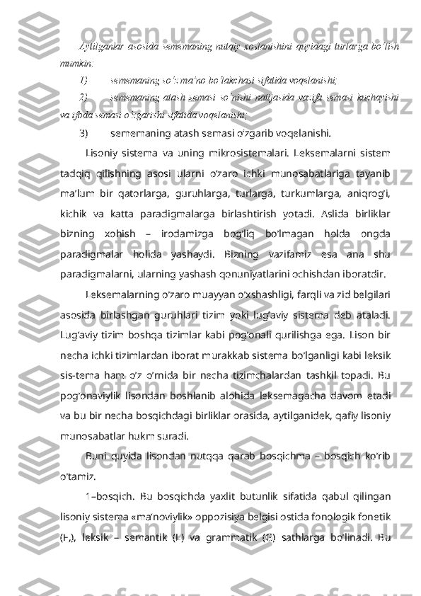 Aytilganlar   asosida   sememaning   nutqiy   xoslanishini   quyidagi   turlarga   bo‘lish
mumkin:
1) sememaning so‘z ma’no bo‘lakchasi sifatida voqelanishi;
2) sememaning   atash   semasi   so‘nishi   natijasida   vazifa   semasi   kuchayishi
va ifoda semasi o‘zgarishi sifatida voqelanishi;
3) s ememaning atash semasi o‘zgarib voqelanishi .
Lisoniy   sistema   va   uning   mikrosistemalari.   Leksemalarni   sistem
tadqiq   qilishning   asosi   ularni   o’zaro   ichki   munosabatlariga   tayanib
ma’lum   bir   qatorlarga,   guruhlarga,   turlarga,   turkumlarga,   aniqrog’i,
kichik   va   katta   paradigmalarga   birlashtirish   yotadi.   Aslida   birliklar
bizning   xohish   –   irodamizga   bog’liq   bo’lmagan   holda   ongda
paradigmalar   holida   yashaydi.   Bizning   vazifamiz   esa   ana   shu
paradigmalarni, ularning yashash qonuniyatlarini ochishdan iboratdir.
Leksemalarning o’zaro muayyan o’xshashligi, farqli va zid belgilari
asosida   birlashgan   guruhlari   tizim   yoki   lug’aviy   sistema   deb   ataladi.
Lug’aviy   tizim   boshqa   tizimlar   kabi   pog’onali   qurilishga   ega.   Lison   bir
necha ichki tizimlardan iborat murakkab sistema bo’lganligi kabi leksik
sis-tema   ham   o’z   o’rnida   bir   necha   tizimchalardan   tashkil   topadi.   Bu
pog’onaviylik   lisondan   boshlanib   alohida   leksemagacha   davom   etadi
va bu bir necha bosqichdagi birliklar orasida, aytilganidek, qafiy lisoniy
munosabatlar hukm suradi.
Buni   quyida   lisondan   nutqqa   qarab   bosqichma   –   bosqich   ko’rib
o’tamiz.
1–bosqich.   Bu   bosqichda   yaxlit   butunlik   sifatida   qabul   qilingan
lisoniy sistema «ma’noviylik» oppozisiya belgisi ostida fonologik fonetik
(F,),   leksik   –   semantik   (L)   va   grammatik   (G)   sathlarga   bo’linadi.   Bu 