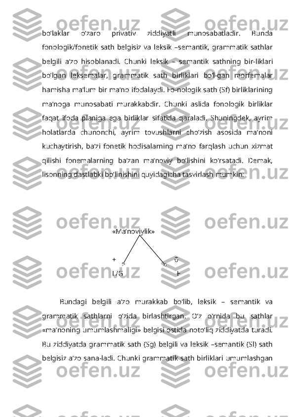 bo’laklar   o’zaro   privativ   ziddiyatli   munosabatladir.   Bunda
fonologik/fonetik   sath   belgisiz  va   leksik   –semantik,   grammatik   sathlar
belgili   a’zo   hisoblanadi.   Chunki   leksik   –   semantik   sathning   bir-liklari
bo’lgan   leksemalar,   grammatik   sath   birliklari   bo’l-gan   morfemalar
hamisha ma’lum bir ma’no ifodalaydi. Fo-nologik sath (Sf) birliklarining
ma’noga   munosabati   murakkabdir.   Chunki   aslida   fonologik   birliklar
faqat   ifoda   planiga   ega   birliklar   sifatida   qaraladi.   Shuningdek,   ayrim
holatlarda   chunonchi,   ayrim   tovushlarni   cho’zish   asosida   ma’noni
kuchaytirish,   ba’zi   fonetik   hodisalarning   ma’no   farqlash   uchun   xizmat
qilishi   fonemalarning   ba’zan   ma’noviy   bo’lishini   ko’rsatadi.   Demak,
lisonning dastlabki bo’linishini quyidagicha tasvirlash mumkin: 
«Ma’noviylik» 
+ 0
L/G                              F
Bundagi   belgili   a’zo   murakkab   bo’lib,   leksik   –   semantik   va
grammatik   sathlarni   o’zida   birlashtirgan.   O’z   o’rnida   bu   sathlar
«ma’noning umumlashmaligi» belgisi  ostida  noto’liq ziddiyatda turadi.
Bu   ziddiyatda  grammatik   sath   (Sg) belgili  va  leksik  –semantik  (Sl) sath
belgisiz a’zo  sana-ladi.  Chunki grammatik  sath  birliklari umumlashgan 