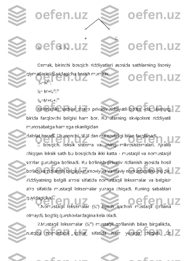     
                                          +                         0
S
f                             S
l   S
g
Demak,   birinchi   bosqich   ziddiyatlari   asosida   sathlarning   lisoniy
qiymatlarini quyidagicha berish mumkin:
 S
f =M O
I + 
S
l = M+U O
I O 
S
g =M+U+I O
Ko’rinadiki,   sathlar   o’zaro   privativ   ziddiyatli   bo’lsa   –da,   ularning
birida   farqlovchi   belgisi   ham   bor.   Bu   ularning   ekvipolent   ziddiyatli
munosabatga ham ega ekanligidan
dalolat beradi. Chunonchi, Sf Sl dan ma’noviyligi bilan farqlanadi.
II   bosqich.   l eksik   sistema   va   uning   mikrosistemalari.   Ajralib
chiqqan   leksik   sath   bu   bosqichda   ikki   katta   -   mustaqil   va   nomustaqil
so’zlar   guruhiga   bo’linadi.   Bu   bo’linish   privativ   zidlanish   asosida   hosil
bo’ladi va zidlanish belgisi «ma’noviy va vazifaviy nomustaqillik» (N) dir.
Ziddiyatning   belgili   a’zosi   sifatida   nomustaqil   leksemalar   va   belgisiz
a’zo   sifatida   mustaqil   leksemalar   yuzaga   chiqadi.   Buning   sabablari
quyidagicha:
1.Nomustaqil   leksemalar   (S
l n
)   hyech   qachon   mustaqil   qo’llana
olmaydi, bog’liq qurshovlardagina kela oladi.
2.Mustaqil   leksemalar   (S
l m
)   mustaqil   qo’llanish   bilan   birgalikda,
nutqda   nomustaqil   so’zlar   sifatida   ham   yuzaga   chiqadi.   Ot 